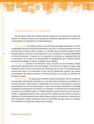 358
Programas de estudio 2011
Formas de organización de la evaluación escolar
Por otra parte, habrá que considerar que de acuerdo con los actores que en cada caso
realizan, la evaluación dentro de los procesos de enseñanza y aprendizaje se reconocen la
autoevaluación, la coevaluación y la heteroevaluación.
Autoevaluación. Se produce cuando el alumno evalúa sus propias actuaciones, es decir,
su desempeño durante el proceso de aprendizaje; para ello, se pretende promover en él una
actitud crítica y reflexiva sobre sus logros, y si considera que es necesario exigirse un poco
más para superar y mejorar su tarea educativa. Es una valoración de las propias capacidades
y formas de aprender; y favorece en los educandos su autonomía al responsabilizarse de
su aprendizaje. En el caso de la autoevaluación es indispensable que el docente plantee
previamente las pautas o criterios a considerar para realizarla.
Coevaluación. Consiste en la evaluación mutua, conjunta, de una actividad o trabajo
determinado realizado entre varios. Por ejemplo, al término de un trabajo en equipo, cada
integrante valora lo que le ha parecido más interesante de los otros. Es importante que el
docente para iniciar a los educandos en este tipo de evaluaciones comience por valorar
exclusivamente los aspectos positivos; asimismo promueva en el grupo un ambiente de
confianza y respeto.
Heteroevaluación. Es aquella que el docente realiza directamente sobre el trabajo de
sus educandos. Este tipo de evaluación es la que hasta ahora ha estado más instalada en la
tradición docente y puede usarse en combinación con la auto y la coevaluación, aunque se
recomienda que se use como última etapa. Es decir, una vez que el estudiante ha realizado
el trabajo de autoevaluarse o de evaluar a un compañero, el docente está en condiciones de
reconocer la ruta desde el origen: el trabajo realizado en primer término con sus aciertos y
errores, la segunda evaluación (auto o coevaluación), también con sus aciertos y errores, y
finalmente, la heteroevaluación que marca la pauta correcta. Es importante recalcar que la
heteroevaluación no debe considerarse como un instrumento sólo que califica el resultado,
sino considerar el proceso que condujo a ese resultado.
 