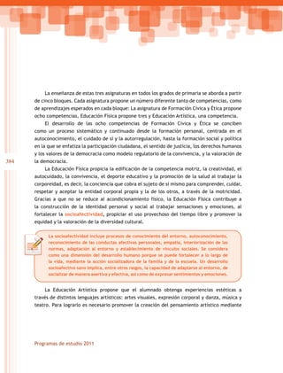 384
Programas de estudio 2011
La enseñanza de estas tres asignaturas en todos los grados de primaria se aborda a partir
de cinco bloques. Cada asignatura propone un número diferente tanto de competencias, como
de aprendizajes esperados en cada bloque: La asignatura de Formación Cívica y Ética propone
ocho competencias, Educación Física propone tres y Educación Artística, una competencia.
El desarrollo de las ocho competencias de Formación Cívica y Ética se conciben
como un proceso sistemático y continuado desde la formación personal, centrada en el
autoconocimiento, el cuidado de sí y la autorregulación, hasta la formación social y política
en la que se enfatiza la participación ciudadana, el sentido de justicia, los derechos humanos
y los valores de la democracia como modelo regulatorio de la convivencia, y la valoración de
la democracia.
La Educación Física propicia la edificación de la competencia motriz, la creatividad, el
autocuidado, la convivencia, el deporte educativo y la promoción de la salud al trabajar la
corporeidad, es decir, la conciencia que cobra el sujeto de sí mismo para comprender, cuidar,
respetar y aceptar la entidad corporal propia y la de los otros, a través de la motricidad.
Gracias a que no se reduce al acondicionamiento físico, la Educación Física contribuye a
la construcción de la identidad personal y social al trabajar sensaciones y emociones, al
fortalecer la socioafectividad, propiciar el uso provechoso del tiempo libre y promover la
equidad y la valoración de la diversidad cultural.
La Educación Artística propone que el alumnado obtenga experiencias estéticas a
través de distintos lenguajes artísticos: artes visuales, expresión corporal y danza, música y
teatro. Para lograrlo es necesario promover la creación del pensamiento artístico mediante
La socioafectividad incluye procesos de conocimiento del entorno, autoconocimiento,
reconocimiento de las conductas afectivas personales, empatía, interiorización de las
normas, adaptación al entorno y establecimiento de vínculos sociales. Se considera
como una dimensión del desarrollo humano porque se puede fortalecer a lo largo de
la vida, mediante la acción socializadora de la familia y de la escuela. Un desarrollo
socioafectivo sano implica, entre otros rasgos, la capacidad de adaptarse al entorno, de
socializar de manera asertiva y efectiva, así como de expresar sentimientos y emociones.
 