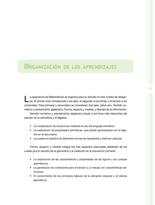 71
Organización de los aprendizajes
La asignatura de Matemáticas se organiza para su estudio en tres niveles de desglo-
se. El primer nivel corresponde a los ejes, el segundo a los temas y el tercero a los
contenidos. Para primaria y secundaria se consideran tres ejes; éstos son: Sentido nu-
mérico y pensamiento algebraico, Forma, espacio y medida, y Manejo de la información.
Sentido numérico y pensamiento algebraico alude a los fines más relevantes del
estudio de la aritmética y el álgebra:
•	 La modelización de situaciones mediante el uso del lenguaje aritmético.
•	 La exploración de propiedades aritméticas, que podrán generalizarse con el álge-
bra en la secundaria.
•	 La puesta en práctica de diferentes formas de representar y efectuar cálculos.
Forma, espacio y medida integra los tres aspectos esenciales alrededor de los
cuales gira el estudio de la geometría y la medición en la educación primaria:
•	 La exploración de las características y propiedades de las figuras y los cuerpos
geométricos.
•	 La generación de condiciones para el tránsito a un trabajo con características de-
ductivas.
•	 El conocimiento de los principios básicos de la ubicación espacial y el cálculo
geométrico.
 
