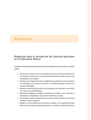 79
Propósitos
Propósitos para el estudio de las Ciencias Naturales
en la Educación Básica
El estudio de las Ciencias Naturales en la Educación Básica busca que niños y adoles-
centes:
•	 Reconozcan la ciencia como una actividad humana en permanente construcción,
con alcances y limitaciones, cuyos productos se aprovechan según la cultura y las
necesidades de la sociedad.
•	 Participen en el mejoramiento de su calidad de vida a partir de la toma de decisio-
nes orientadas a la promoción de la salud y el cuidado ambiental, con base en el
consumo sustentable.
•	 Aprecien la importancia de la ciencia y la tecnología y sus impactos en el ambiente,
en el marco de la sustentabilidad.
•	 Desarrollen habilidades asociadas al conocimiento científico y sus niveles de re-
presentación e interpretación acerca de los fenómenos naturales.
•	 Comprendan, desde la perspectiva de la ciencia escolar, procesos y fenómenos
biológicos, físicos y químicos.
•	 Integren los conocimientos de las ciencias naturales a sus explicaciones sobre
fenómenos y procesos naturales al aplicarlos en contextos y situaciones diversas.
 