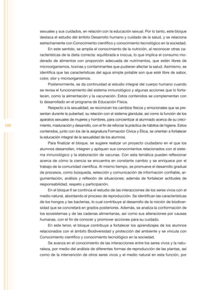 sexuales y sus cuidados, en relación con la educación sexual. Por lo tanto, este bloque
      destaca el estudio del ámbito Desarrollo humano y cuidado de la salud, y se relaciona
      estrechamente con Conocimiento científico y conocimiento tecnológico en la sociedad.
           En este sentido, se amplía el conocimiento de la nutrición, al reconocer otras ca-
      racterísticas de la dieta correcta: equilibrada e inocua, lo que implica el consumo mo-
      derado de alimentos con proporción adecuada de nutrimentos, que estén libres de
      microorganismos, toxinas y contaminantes que pudieran afectar la salud. Asimismo, se
      identifica que las características del agua simple potable son que esté libre de sabor,
      color, olor y microorganismos.
           Posteriormente, se da continuidad al estudio integral del cuerpo humano cuando
      se revisa el funcionamiento del sistema inmunológico y algunas acciones que lo forta-
      lecen, como la alimentación y la vacunación. Estos contenidos se complementan con
      lo desarrollado en el programa de Educación Física.
           Respecto a la sexualidad, se reconocen los cambios físicos y emocionales que se pre-
      sentan durante la pubertad, su relación con el sistema glandular, así como la función de los
      aparatos sexuales de mujeres y hombres, para concientizar al alumnado acerca de su creci-
100   miento, maduración y desarrollo, con el fin de reforzar la práctica de hábitos de higiene. Estos
      contenidos, junto con los de la asignatura Formación Cívica y Ética, se orientan a fortalecer
      la educación integral de la sexualidad de los alumnos.
           Para finalizar el bloque, se sugiere realizar un proyecto ciudadano en el que los
      alumnos desarrollen, integren y apliquen sus conocimientos relacionados con el siste-
      ma inmunológico y la elaboración de vacunas. Con esta temática pueden reflexionar
      acerca de cómo la ciencia se encuentra en constante cambio y se enriquece por el
      trabajo de la comunidad científica. Al mismo tiempo, se promueve el desarrollo gradual
      de procesos, como búsqueda, selección y comunicación de información confiable, ar-
      gumentación, análisis y reflexión de situaciones; además de fortalecer actitudes de
      responsabilidad, respeto y participación.
           En el bloque II se continúa el estudio de las interacciones de los seres vivos con el
      medio natural, abordando el proceso de reproducción. Se identifican las características
      de los hongos y las bacterias, lo cual contribuye al desarrollo de la noción de biodiver-
      sidad que se concretará en grados posteriores. Además, se analiza la conformación de
      los ecosistemas y de las cadenas alimentarias, así como sus alteraciones por causas
      humanas, con el fin de conocer y promover acciones para su cuidado.
           En este tenor, el bloque contribuye a fortalecer los aprendizajes de los alumnos
      relacionados con el ámbito Biodiversidad y protección del ambiente y se vincula con
      Conocimiento científico y conocimiento tecnológico en la sociedad.
           Se avanza en el conocimiento de las interacciones entre los seres vivos y la natu-
      raleza, por medio del análisis de diferentes formas de reproducción de las plantas, así
      como de la intervención de otros seres vivos y el medio natural en esta función, por
 