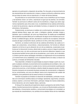 ejemplo en la polinización y dispersión de semillas. Por otra parte, el reconocimiento de
las características de la reproducción vivípara y ovípara contribuirá a reflexionar acerca
de que todos los seres vivos se reproducen y lo hacen de formas distintas.
     Se profundiza en el conocimiento de los seres vivos al identificar que los hongos
y las bacterias crecen, se nutren y reproducen al igual que las plantas y los animales.
También se promueve la reflexión acerca de los beneficios y riesgos que estos orga-
nismos representan para otros seres vivos, la estabilidad de las cadenas alimentarias,
la salud de las personas y algunas actividades humanas, en especial en las industrias
alimentaria y farmacéutica.
     Posteriormente, se promueve el análisis de la conformación del ecosistema consi-
derando factores físicos –agua, aire, suelo– y biológicos –plantas, animales, hongos y
bacterias– que lo constituyen, así como sus interacciones. Se resalta que la estabilidad
del ecosistema se puede alterar por la modificación de alguno de los factores que la con-
forman: la calidad del agua y del aire, abundancia o ausencia de una especie, extracción
excesiva de algún componente natural, cambios en el clima, entre otras condiciones.
     Asimismo, se analiza la estructura de las cadenas alimentarias, las cuales se in-
tegran por productores, consumidores y descomponedores. Se fomenta la reflexión                101
respecto a la forma en que la alteración de uno de sus eslabones, ocasionada en par-
ticular por la intervención humana, afecta toda la cadena y pone en riesgo la existencia
de los seres vivos; con ello se promueve que los alumnos reflexionen respecto a que
las personas también forman parte de los ecosistemas y, por lo tanto, de la naturaleza.
Lo anterior permite valorar estrategias orientadas a la regeneración de los ecosistemas
y el mantenimiento de su estabilidad, como el establecimiento de vedas, la rotación de
cultivos y el empleo de fertilizantes naturales.
     Para desarrollar y fortalecer los aprendizajes se propone trabajar a partir de un pro-
yecto ciudadano orientado al conocimiento de los ecosistemas de la entidad o, bien, a la
investigación de acciones para el cuidado de los mismos promoviendo la participación
activa de los alumnos, a nivel individual y colectivo desde los espacios escolar y familiar.
Durante el proyecto es conveniente favorecer procesos de concienciación e integración
de los conocimientos, así como de reflexión acerca de la importancia del cuidado del
ambiente y de la pertenencia de los seres humanos a la naturaleza.
     También el propósito es fortalecer el desarrollo de habilidades y actitudes vincula-
das con la formación científica básica al investigar, representar, argumentar, comparar,
analizar, explicar y comunicar información, participar, trabajar de manera colaborativa,
tomar decisiones, así como respetar ideas y opiniones.
     El bloque III se desarrolla principalmente desde la perspectiva del ámbito Propie-
dades y transformaciones de los materiales, y se vincula con Biodiversidad y protección
del ambiente y Conocimiento científico y conocimiento tecnológico en la sociedad, ya
que aborda las características y los cambios de los estados físicos de los materiales;
 