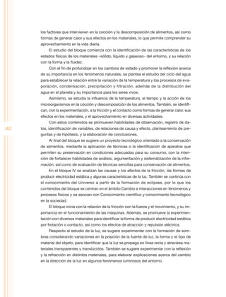 los factores que intervienen en la cocción y la descomposición de alimentos, así como
      formas de generar calor y sus efectos en los materiales, lo que permite comprender su
      aprovechamiento en la vida diaria.
           El estudio del bloque comienza con la identificación de las características de los
      estados físicos de los materiales –sólido, líquido y gaseoso– del entorno, y su relación
      con la forma y la fluidez.
           Con el fin de profundizar en los cambios de estado y promover la reflexión acerca
      de su importancia en los fenómenos naturales, se plantea el estudio del ciclo del agua
      para establecer la relación entre la variación de la temperatura y los procesos de eva-
      poración, condensación, precipitación y filtración, además de la distribución del
      agua en el planeta y su importancia para los seres vivos.
           Asimismo, se estudia la influencia de la temperatura, el tiempo y la acción de los
      microorganismos en la cocción y descomposición de los alimentos. También, se identifi-
      can, con la experimentación, a la fricción y el contacto como formas de generar calor, sus
      efectos en los materiales, y el aprovechamiento en diversas actividades.
           Con estos contenidos se promueven habilidades de observación, registro de da-
102   tos, identificación de variables, de relaciones de causa y efecto, planteamiento de pre-
      guntas y de hipótesis, y la elaboración de conclusiones.
           Al final del bloque se sugiere un proyecto tecnológico orientado a la conservación
      de alimentos, mediante la aplicación de técnicas o la identificación de aparatos que
      permiten su preservación en condiciones adecuadas para su consumo, con la inten-
      ción de fortalecer habilidades de análisis, argumentación y sistematización de la infor-
      mación, así como de evaluación de técnicas sencillas para conservación de alimentos.
           En el bloque IV se analizan las causas y los efectos de la fricción, las formas de
      producir electricidad estática y algunas características de la luz. También se continúa con
      el conocimiento del Universo a partir de la formación de eclipses, por lo que los
      contenidos del bloque se centran en el ámbito Cambio e interacciones en fenómenos y
      procesos físicos y se asocian con Conocimiento científico y conocimiento tecnológico
      en la sociedad.
           El bloque inicia con la relación de la fricción con la fuerza y el movimiento, y su im-
      portancia en el funcionamiento de las máquinas. Además, se promueve la experimen-
      tación con diversos materiales para identificar la forma de producir electricidad estática
      por frotación o contacto, así como los efectos de atracción y repulsión eléctrica.
           Respecto al estudio de la luz, se sugiere experimentar con la formación de som-
      bras considerando variaciones en la posición de la fuente de luz, la forma y el tipo de
      material del objeto, para identificar que la luz se propaga en línea recta y atraviesa ma-
      teriales transparentes y translúcidos. También se sugiere experimentar con la reflexión
      y la refracción en distintos materiales, para elaborar explicaciones acerca del cambio
      en la dirección de la luz en algunos fenómenos luminosos del entorno.
 