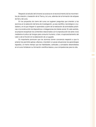 Respecto al estudio del Universo se avanza en el reconocimiento de los movimien-
tos de rotación y traslación de la Tierra y la Luna, además de la formación de eclipses
de Sol y de Luna.
     En los proyectos de cierre del curso se sugieren preguntas que orienten a los
alumnos en la selección del tema de investigación, ya sea científico, tecnológico o ciu-
dadano, en el que integren lo aprendido a partir de la realización de actividades prácti-
cas o la construcción de dispositivos o indagaciones de interés social. En este sentido,
se propone recapitular los contenidos relacionados con la reproducción de seres vivos
mediante el cultivo de hongos para consumo humano; o bien, el aprovechamiento del
calor o de la fricción en la elaboración de un juguete.
     Es importante promover que los alumnos tomen conciencia respecto a que lo
anterior les permitirá aplicar, afianzar y transferir a nuevas situaciones los aprendizajes
logrados, al mismo tiempo que las habilidades, actitudes y conceptos desarrollados
en el curso fortalecen su formación científica básica y sus competencias para la vida.



                                                                                              103
 