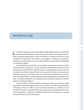 I ntroducción


                                                                                           11


L   a Reforma Integral de la Educación Básica (RIEB) presenta áreas de oportunidad
    que es importante identificar y aprovechar, para dar sentido a los esfuerzos acumu-
lados y encauzar positivamente el ánimo de cambio y de mejora continua con el que
convergen en la educación las maestras y los maestros, las madres y los padres de
familia, las y los estudiantes, y una comunidad académica y social realmente interesada
en la Educación Básica.
    Con el propósito de consolidar una ruta propia y pertinente para reformar la Edu-
cación Básica de nuestro país, durante la presente administración federal se ha de-
sarrollado una política pública orientada a elevar la calidad educativa, que favorece la
articulación en el diseño y desarrollo del currículo para la formación de los alumnos de
preescolar, primaria y secundaria; coloca en el centro del acto educativo al alumno, el
logro de los aprendizajes, los Estándares Curriculares establecidos por periodos esco-
lares, y favorece el desarrollo de competencias que le permitirán alcanzar el perfil de
egreso de la Educación Básica.
    La RIEB culmina un ciclo de reformas curriculares en cada uno de los tres niveles
que integran la Educación Básica, que se inició en 2004 con la Reforma de Educación
Preescolar, continuó en 2006 con la de Educación Secundaria y en 2009 con la de
Educación Primaria, y consolida este proceso aportando una propuesta formativa per-
tinente, significativa, congruente, orientada al desarrollo de competencias y centrada
en el aprendizaje de las y los estudiantes.
 