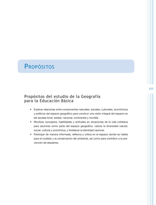 P ropósitos


                                                                                            111

Propósitos del estudio de la Geografía
para la Educación Básica

  •	 Explicar relaciones entre componentes naturales, sociales, culturales, económicos
     y políticos del espacio geográfico para construir una visión integral del espacio en
     las escalas local, estatal, nacional, continental y mundial.
  •	 Movilizar conceptos, habilidades y actitudes en situaciones de la vida cotidiana
     para asumirse como parte del espacio geográfico, valorar la diversidad natural,
     social, cultural y económica, y fortalecer la identidad nacional.
  •	 Participar de manera informada, reflexiva y crítica en el espacio donde se habita
     para el cuidado y la conservación del ambiente, así como para contribuir a la pre-
     vención de desastres.
 