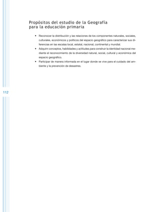 Propósitos del estudio de la Geografía
      para la educación primaria

        •	 Reconocer la distribución y las relaciones de los componentes naturales, sociales,
           culturales, económicos y políticos del espacio geográfico para caracterizar sus di-
           ferencias en las escalas local, estatal, nacional, continental y mundial.
        •	 Adquirir conceptos, habilidades y actitudes para construir la identidad nacional me-
           diante el reconocimiento de la diversidad natural, social, cultural y económica del
           espacio geográfico.
        •	 Participar de manera informada en el lugar donde se vive para el cuidado del am-
           biente y la prevención de desastres.




112
 