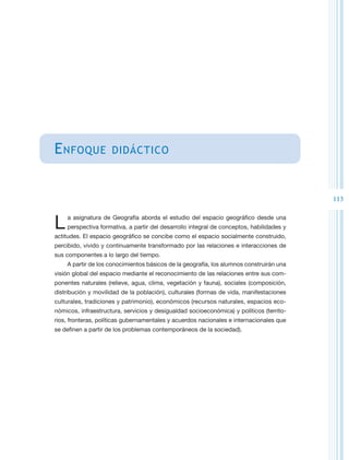 E nfoque             didáctico



                                                                                          113


L   a asignatura de Geografía aborda el estudio del espacio geográfico desde una
    perspectiva formativa, a partir del desarrollo integral de conceptos, habilidades y
actitudes. El espacio geográfico se concibe como el espacio socialmente construido,
percibido, vivido y continuamente transformado por las relaciones e interacciones de
sus componentes a lo largo del tiempo.
    A partir de los conocimientos básicos de la geografía, los alumnos construirán una
visión global del espacio mediante el reconocimiento de las relaciones entre sus com-
ponentes naturales (relieve, agua, clima, vegetación y fauna), sociales (composición,
distribución y movilidad de la población), culturales (formas de vida, manifestaciones
culturales, tradiciones y patrimonio), económicos (recursos naturales, espacios eco-
nómicos, infraestructura, servicios y desigualdad socioeconómica) y políticos (territo-
rios, fronteras, políticas gubernamentales y acuerdos nacionales e internacionales que
se definen a partir de los problemas contemporáneos de la sociedad).
 