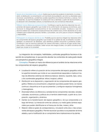 Aprecio de la diversidad social y cultural. Implica que los alumnos analicen el crecimiento, la compo-
 sición, la distribución, la concentración y el movimiento de la población, así como su diversidad, para
 reconocer características y problemas sociales específicos de diversos territorios y culturas. Con
 su desarrollo, los alumnos fortalecen la construcción de su identidad, a partir del reconocimiento y
 la valoración de la diversidad cultural y la importancia de una convivencia intercultural.

 Reflexión de las diferencias socioeconómicas. Contribuye a que los alumnos relacionen los com-
 ponentes del espacio geográfico que inciden en la conformación de espacios económicos, para
 reconocer la desigualdad socioeconómica en las sociedades actuales. Coadyuva a que los
 alumnos analicen las condiciones socioeconómicas del contexto local y tomen decisiones en la vida
 cotidiana para el desarrollo personal, familiar y comunitario, así como para el consumo inteligente
 y responsable.

 Participación en el espacio donde se vive. Posibilita que los alumnos integren las relaciones entre
 los componentes del espacio geográfico que inciden en la calidad de vida, el ambiente, la susten-
 tabilidad y la prevención de desastres, para identificar posibles soluciones a problemas locales.
 Contribuye a que los alumnos participen de manera informada y activa en el lugar donde viven,
 para cuidar y conservar el ambiente y saber actuar ante riesgos locales, con plena conciencia del
 papel que ocupan en la sociedad.



     La integración de conceptos, habilidades y actitudes geográficos favorece el de-
sarrollo de competencias, lo que permite abordar los contenidos de cada grado desde                        117
una perspectiva geográfica integral.
     Conceptos. Proveen un marco de referencia para el análisis de las relaciones entre
los componentes del espacio geográfico.


     •	 Localización refiere a la posición de los componentes del espacio geográfico sobre
         la superficie terrestre que incide en sus características espaciales e implica el ma-
         nejo de diferentes sistemas de referencia básicos: derecha, izquierda, lejos, cerca,
         y las coordenadas geográficas: latitud, longitud y altitud.
     •	 Distribución es la disposición y organización de los componentes del espacio geo-
         gráfico. Refiere a la concentración y dispersión que éstos pueden tener y la manera
         continua o discontinua en la que se presentan y configuran espacios homogéneos
         y heterogéneos.
     •	 Diversidad refiere a la diferencia y variedad de los componentes naturales, sociales,
         culturales, económicos y políticos de un territorio determinado, a partir de su com-
         posición, organización y dinámica.
     •	 Cambio es la transformación del espacio geográfico y de sus componentes a lo
         largo del tiempo. La interacción entre las culturas y su medio gesta cambios espa-
         ciales que pueden identificarse en el transcurso de días, meses y años.
     •	 Relación refiere al grado de correspondencia y vinculación entre dos o más compo-
         nentes del espacio geográfico. Permite reconocer que éstos no se presentan de forma
         aislada y que la modificación de un componente tiene implicaciones en los demás.
 