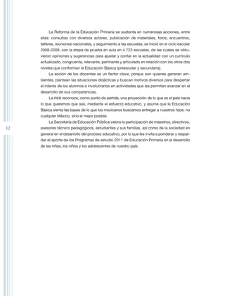 La Reforma de la Educación Primaria se sustenta en numerosas acciones, entre
     ellas: consultas con diversos actores, publicación de materiales, foros, encuentros,
     talleres, reuniones nacionales, y seguimiento a las escuelas; se inició en el ciclo escolar
     2008-2009, con la etapa de prueba en aula en 4 723 escuelas, de las cuales se obtu-
     vieron opiniones y sugerencias para ajustar y contar en la actualidad con un currículo
     actualizado, congruente, relevante, pertinente y articulado en relación con los otros dos
     niveles que conforman la Educación Básica (preescolar y secundaria).
          La acción de los docentes es un factor clave, porque son quienes generan am-
     bientes, plantean las situaciones didácticas y buscan motivos diversos para despertar
     el interés de los alumnos e involucrarlos en actividades que les permitan avanzar en el
     desarrollo de sus competencias.
          La RIEB reconoce, como punto de partida, una proyección de lo que es el país hacia
     lo que queremos que sea, mediante el esfuerzo educativo, y asume que la Educación
     Básica sienta las bases de lo que los mexicanos buscamos entregar a nuestros hijos: no
     cualquier México, sino el mejor posible.
          La Secretaría de Educación Pública valora la participación de maestros, directivos,
12   asesores técnico pedagógicos, estudiantes y sus familias, así como de la sociedad en
     general en el desarrollo del proceso educativo, por lo que les invita a ponderar y respal-
     dar el aporte de los Programas de estudio 2011 de Educación Primaria en el desarrollo
     de las niñas, los niños y los adolescentes de nuestro país.
 