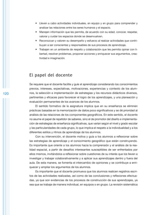 •	 Lleven a cabo actividades individuales, en equipo y en grupo para comprender y
              analizar las relaciones entre los seres humanos y el espacio.
           •	 Manejen información que les permita, de acuerdo con su edad, conocer, respetar,
              valorar y cuidar los espacios donde se desenvuelven.
           •	 Reconozcan y valoren su desempeño y esfuerzo al realizar actividades que contri-
              buyan a ser conscientes y responsables de sus procesos de aprendizaje.
           •	 Trabajen en un ambiente de respeto y colaboración que les permita opinar con li-
              bertad, resolver problemas, proponer acciones y enriquecer sus argumentos, crea-
              tividad e imaginación.




      El papel del docente

      Se requiere que el docente facilite y guíe el aprendizaje considerando los conocimientos
      previos, intereses, expectativas, motivaciones, experiencias y contexto de los alum-
120   nos, la selección e implementación de estrategias y los recursos didácticos diversos,
      pertinentes y eficaces para favorecer el logro de los aprendizajes, y una planeación y
      evaluación permanentes de los avances de los alumnos.
           El sentido formativo de la asignatura implica que en su enseñanza se eliminen
      prácticas basadas en la memorización de datos poco significativos y se dé prioridad al
      análisis de las relaciones de los componentes geográficos. En este sentido, el docente
      no asume el papel de repetidor de saberes, sino el de promotor del diseño e implementa-
      ción de estrategias de enseñanza significativas, que varían según el nivel y grado escolar
      y las particularidades de cada grupo, lo que implica el respeto a la individualidad y a los
      diferentes estilos y ritmos de aprendizaje de los alumnos.
           Con su intervención, el docente motiva y guía a los alumnos a reflexionar sobre
      las estrategias de aprendizaje y el conocimiento geográfico que están construyendo.
      Es importante que oriente a los alumnos hacia la comprensión y el análisis de la rea-
      lidad espacial, a partir de desafíos interesantes susceptibles de ser enfrentados por
      ellos mismos, invitándolos a reflexionar sobre cuestiones de su interés que los lleven a
      investigar y trabajar colaborativamente y a aplicar sus aprendizajes dentro y fuera del
      aula. De esta manera, se fomenta el intercambio de opiniones y se contribuye a enri-
      quecer y ampliar los argumentos de los alumnos.
           Es importante que el docente promueva que los alumnos realicen registros escri-
      tos de las actividades realizadas, así como de las conclusiones y reflexiones efectua-
      das, ya que son evidencias de los procesos de construcción de sus aprendizajes, ya
      sea que se trabaje de manera individual, en equipos o en grupo. La revisión sistemática
 