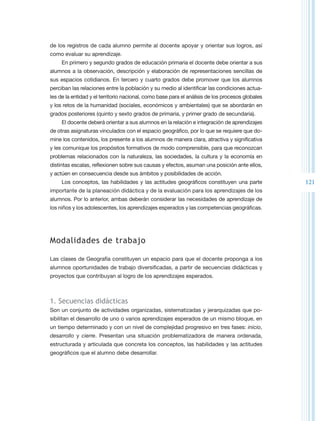 de los registros de cada alumno permite al docente apoyar y orientar sus logros, así
como evaluar su aprendizaje.
     En primero y segundo grados de educación primaria el docente debe orientar a sus
alumnos a la observación, descripción y elaboración de representaciones sencillas de
sus espacios cotidianos. En tercero y cuarto grados debe promover que los alumnos
perciban las relaciones entre la población y su medio al identificar las condiciones actua-
les de la entidad y el territorio nacional, como base para el análisis de los procesos globales
y los retos de la humanidad (sociales, económicos y ambientales) que se abordarán en
grados posteriores (quinto y sexto grados de primaria, y primer grado de secundaria).
     El docente deberá orientar a sus alumnos en la relación e integración de aprendizajes
de otras asignaturas vinculados con el espacio geográfico, por lo que se requiere que do-
mine los contenidos, los presente a los alumnos de manera clara, atractiva y significativa
y les comunique los propósitos formativos de modo comprensible, para que reconozcan
problemas relacionados con la naturaleza, las sociedades, la cultura y la economía en
distintas escalas, reflexionen sobre sus causas y efectos, asuman una posición ante ellos,
y actúen en consecuencia desde sus ámbitos y posibilidades de acción.
     Los conceptos, las habilidades y las actitudes geográficos constituyen una parte             121
importante de la planeación didáctica y de la evaluación para los aprendizajes de los
alumnos. Por lo anterior, ambas deberán considerar las necesidades de aprendizaje de
los niños y los adolescentes, los aprendizajes esperados y las competencias geográficas.




Modalidades de trabajo

Las clases de Geografía constituyen un espacio para que el docente proponga a los
alumnos oportunidades de trabajo diversificadas, a partir de secuencias didácticas y
proyectos que contribuyan al logro de los aprendizajes esperados.



1. Secuencias didácticas
Son un conjunto de actividades organizadas, sistematizadas y jerarquizadas que po-
sibilitan el desarrollo de uno o varios aprendizajes esperados de un mismo bloque, en
un tiempo determinado y con un nivel de complejidad progresivo en tres fases: inicio,
desarrollo y cierre. Presentan una situación problematizadora de manera ordenada,
estructurada y articulada que concreta los conceptos, las habilidades y las actitudes
geográficos que el alumno debe desarrollar.
 