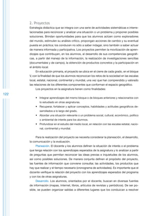 2. Proyectos
      Estrategia didáctica que se integra con una serie de actividades sistemáticas e interre-
      lacionadas para reconocer y analizar una situación o un problema y proponer posibles
      soluciones. Brindan oportunidades para que los alumnos actúen como exploradores
      del mundo, estimulen su análisis crítico, propongan acciones de cambio y su eventual
      puesta en práctica; los conducen no sólo a saber indagar, sino también a saber actuar
      de manera informada y participativa. Los proyectos permiten la movilización de apren-
      dizajes que contribuyen, en los alumnos, al desarrollo de sus competencias geográfi-
      cas, a partir del manejo de la información, la realización de investigaciones sencillas
      (documentales y de campo), la obtención de productos concretos y la participación en
      el ámbito local.
           En educación primaria, el proyecto se ubica en el cierre de cada grado, en el bloque
      V, con la finalidad de que los alumnos reconozcan los retos de la sociedad en las escalas
      local, estatal, nacional, continental y mundial, una vez que han comprendido y valorado
      las relaciones de los diferentes componentes que conforman el espacio geográfico.
           Los proyectos en la asignatura tienen como finalidades:
122
           •	 Integrar aprendizajes del mismo bloque o de bloques anteriores y relacionarlos con
              lo estudiado en otras asignaturas.
           •	 Recuperar, fortalecer y aplicar conceptos, habilidades y actitudes geográficos de-
              sarrollados a lo largo del grado.
           •	 Abordar una situación relevante o un problema social, cultural, económico, político
              o ambiental de interés para los alumnos.
           •	 Profundizar en el estudio del medio local, en relación con las escalas estatal, nacio-
              nal, continental y mundial.


           Para la realización del proyecto se necesita considerar la planeación, el desarrollo,
      la comunicación y la evaluación.
           Planeación. El docente y los alumnos definen la situación de interés o el problema
      que tenga relación con los aprendizajes esperados de la asignatura y lo analizan a partir
      de preguntas que permitan reconocer las ideas previas e inquietudes de los alumnos,
      así como posibles soluciones. De manera conjunta definen el propósito del proyecto,
      las fuentes de información que conviene consultar, las actividades, los productos que
      hay que realizar y el tiempo necesario (cronograma de actividades). Es importante que el
      docente verifique la relación del proyecto con los aprendizajes esperados del programa
      y con los de otras asignaturas.
           Desarrollo. Los alumnos, orientados por el docente, buscan en diversas fuentes
      de información (mapas, Internet, libros, artículos de revistas y periódicos). De ser po-
      sible, se pueden organizar salidas a diferentes lugares que los conduzcan a resolver
 
