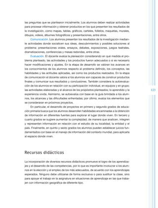 las preguntas que se plantearon inicialmente. Los alumnos deben realizar actividades
para procesar información y obtener productos en los que presenten los resultados de
la investigación, como mapas, tablas, gráficos, carteles, folletos, maquetas, murales,
dibujos, videos, álbumes fotográficos y presentaciones, entre otros.
    Comunicación. Los alumnos presentan los resultados de la investigación median-
te actividades donde socialicen sus ideas, descubrimientos y posibles soluciones al
problema: presentaciones orales, ensayos, debates, exposiciones, juegos teatrales,
dramatizaciones, conferencias y mesas redondas, entre otras.
    Evaluación. El docente evalúa la planeación considerando en qué medida el pro-
blema planteado, las actividades y los productos fueron adecuados o si es necesario
hacer modificaciones y ajustes. En la etapa de desarrollo se valoran los avances en
los conocimientos de los alumnos respecto al problema definido, los conceptos, las
habilidades y las actitudes aplicadas, así como los productos realizados. En la etapa
de comunicación el docente valora si los alumnos son capaces de construir productos
finales y comunicar sus resultados y conclusiones. También considera la autoevalua-
ción de los alumnos en relación con su participación individual, en equipos y en grupo;
las actividades elaboradas y el alcance de los propósitos planteados; lo aprendido y la    123
experiencia vivida. Asimismo, se autoevalúa con base en la guía brindada a los alum-
nos, los alcances y las dificultades enfrentadas; por último, evalúa los elementos que
se consideraran en próximos proyectos.
    En particular, el desarrollo de proyectos en primero y segundo grados de educa-
ción primaria busca que los alumnos desarrollen habilidades encaminadas a la obtención
de información en diferentes fuentes para explorar el lugar donde viven. En tercero y
cuarto grados se sugiere aumentar la complejidad, de manera que analicen, integren
y representen información en relación con el estudio de su localidad, la entidad y el
país. Finalmente, en quinto y sexto grados los alumnos pueden establecer juicios fun-
damentados con base en el manejo de información del contexto mundial, para aplicarla
al espacio donde viven.




Recursos didácticos

La incorporación de diversos recursos didácticos promueve el logro de los aprendiza-
jes y el desarrollo de las competencias, por lo que es importante involucrar a los alum-
nos en la elección y el empleo de los más adecuados, de acuerdo con los aprendizajes
esperados. Ninguno debe utilizarse de forma exclusiva o para sustituir la clase, sino
para apoyar el trabajo en la asignatura en situaciones de aprendizaje en las que traba-
jen con información geográfica de diferente tipo.
 