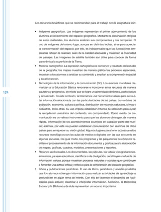 Los recursos didácticos que se recomiendan para el trabajo con la asignatura son:


      •	 Imágenes geográficas. Las imágenes representan el primer acercamiento de los
         alumnos al conocimiento del espacio geográfico. Mediante la observación dirigida
         de estos materiales, los alumnos analizan sus componentes y los comparan. El
         uso de imágenes del mismo lugar, aunque en distintas fechas, sirve para apreciar
         la transformación del espacio; por ello, es indispensable que las ilustraciones em-
         pleadas reflejen la realidad, sean de la calidad adecuada y muestren la diversidad
         de paisajes. Las imágenes de satélite también son útiles para conocer de forma
         panorámica la superficie de la Tierra.
      •	 Material cartográfico. La expresión cartográfica es comienzo y resultado del estudio
         de la geografía; los mapas muestran de manera gráfica los procesos espaciales,
         impulsan a los alumnos a analizar su contenido y amplían su comprensión espacial
         y su abstracción.
      •	 Tecnologías de la información y la comunicación (TIC). Los avances mundiales de-
         mandan a la Educación Básica renovarse e incorporar estos recursos de manera
124      paulatina y progresiva, de modo que se logre un aprendizaje dinámico, participativo
         y actualizado. En este contexto, la Internet es una herramienta valiosa para consul-
         tar información relacionada con las particularidades de los países, como datos de
         población, economía, cultura o política, distribución de recursos naturales, climas y
         desastres, entre otras. Su uso implica establecer criterios de selección para evitar
         la recopilación mecánica del contenido, sin comprenderlo. Como medio de co-
         municación es un valioso instrumento para que los alumnos obtengan, de manera
         rápida, información de los acontecimientos ocurridos en cualquier parte del mun-
         do; además, por esta vía pueden establecer comunicación con alumnos de otros
         países para enriquecer su visión global. Algunos lugares para tener acceso a estos
         recursos tecnológicos son las aulas de medios o digitales con las que se cuenta en
         algunas escuelas. De igual modo, los programas y las paqueterías de cómputo fa-
         cilitan el procesamiento de la información documental y gráfica para la elaboración
         de mapas, gráficas, cuadros, modelos, presentaciones y reportes.
      •	 Recursos audiovisuales. Los documentales, las películas, los videos y las grabaciones,
         entre otros, ya sean educativos, científicos o de divulgación, constituyen una fuente de
         información valiosa, porque muestran procesos naturales y sociales que contribuyen
         a fomentar una actitud crítica y reflexiva para la comprensión del espacio geográfico.
      •	 Libros y publicaciones periódicas. El uso de libros, periódicos y revistas posibilita
         que los alumnos obtengan información para realizar actividades de aprendizaje o
         profundicen en algún tema de interés. Con ello se favorece el desarrollo de habi-
         lidades para adquirir, clasificar e interpretar información. Asimismo, la Biblioteca
         Escolar y la Biblioteca de Aula representan un recurso importante.
 
