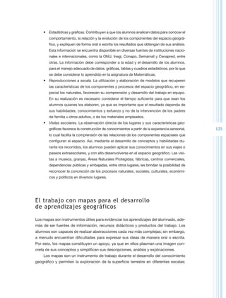 •	 Estadísticas y gráficas. Contribuyen a que los alumnos analicen datos para conocer el
       comportamiento, la relación y la evolución de los componentes del espacio geográ-
       fico, y expliquen de forma oral o escrita los resultados que obtengan de sus análisis.
       Esta información se encuentra disponible en diversas fuentes de instituciones nacio-
       nales e internacionales, como la ONU, Inegi, Conapo, Semarnat y Cenapred, entre
       otras. La información debe corresponder a la edad y el desarrollo de los alumnos,
       para el manejo adecuado de datos, gráficas, tablas y cuadros estadísticos, por lo que
       se debe considerar lo aprendido en la asignatura de Matemáticas.
    •	 Reproducciones a escala. La utilización y elaboración de modelos que recuperen
       las características de los componentes y procesos del espacio geográfico, en es-
       pecial los naturales, favorecen su comprensión y desarrollo del trabajo en equipo.
       En su realización es necesario considerar el tiempo suficiente para que sean los
       alumnos quienes los elaboren, ya que es importante que el resultado dependa de
       sus habilidades, conocimientos y esfuerzo y no de la intervención de los padres
       de familia u otros adultos, o de los materiales empleados.
    •	 Visitas escolares. La observación directa de los lugares y sus características geo-
       gráficas favorece la construcción de conocimientos a partir de la experiencia sensorial,   125
       lo cual facilita la comprensión de las relaciones de los componentes espaciales que
       configuran el espacio. Así, mediante el desarrollo de conceptos y habilidades du-
       rante los recorridos, los alumnos pueden aplicar sus conocimientos en sus viajes o
       paseos extraescolares, y con ello desenvolverse en el espacio geográfico. Las visi-
       tas a museos, granjas, Áreas Naturales Protegidas, fábricas, centros comerciales,
       dependencias públicas y embajadas, entre otros lugares, les brindan la posibilidad de
       reconocer la concreción de los procesos naturales, sociales, culturales, económi-
       cos y políticos en diversos lugares.




El trabajo con mapas para el desarrollo
de aprendizajes geográficos

Los mapas son instrumentos útiles para evidenciar los aprendizajes del alumnado, ade-
más de ser fuentes de información, recursos didácticos y productos del trabajo. Los
alumnos son capaces de realizar abstracciones cada vez más complejas; sin embargo,
a menudo encuentran dificultades para expresar sus ideas de manera oral o escrita.
Por esto, los mapas constituyen un apoyo, ya que en ellos plasman una imagen con-
creta de sus conceptos y simplifican sus descripciones, análisis y explicaciones.
    Los mapas son un instrumento de trabajo durante el desarrollo del conocimiento
geográfico y permiten la exploración de la superficie terrestre en diferentes escalas;
 