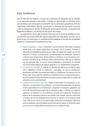 Ejes temáticos

      Con la intención de integrar y vincular los contenidos de Geografía que se abordan
      en la educación primaria y secundaria, y facilitar su aprendizaje, se definieron cinco
      ejes temáticos que contribuyen al tratamiento de los contenidos geográficos de forma
      organizada y sistemática; además, constituyen un elemento de articulación curricular
      entre los programas de estudio de Geografía de educación primaria y el programa de
      Geografía de México y del Mundo de educación secundaria.
          La organización de los ejes temáticos favorece que los alumnos establezcan rela-
      ciones entre los componentes del espacio geográfico de cada grado, así como de un
      grado a otro, de manera que un contenido pueda trabajarse en escalas de complejidad
      creciente. A continuación se presentan los ejes:


          1.	 Espacio geográfico y mapas. Contribuye a que los alumnos reconozcan el espacio
             donde viven y los lugares significativos de acuerdo con su contexto. Favorece el
             desarrollo de habilidades geográficas por medio del trabajo con mapas, así como la
128          obtención, el manejo, la interpretación y la representación de información. Asimismo,
             implica el conocimiento de la división política en territorios, lo que favorece la com-
             prensión paulatina de las divisiones político-administrativas. Este eje se relaciona
             con los siguientes ejes, ya que de manera sistemática y permanente se movilizan
             los conocimientos básicos del espacio geográfico y su representación cartográfica.
          2.	 Componentes naturales. En este eje se abordan las relaciones del relieve, agua,
             clima, vegetación y fauna, su interacción y diversidad, así como su distribución,
             fomentando actitudes necesarias para valorar su importancia. Se relaciona con los
             demás ejes, porque permite identificar la importancia de los componentes natura-
             les como sustento de las actividades humanas y elemento base para el cuidado del
             ambiente y de la sustentabilidad.
          3.	 Componentes sociales y culturales. Integra el crecimiento, la composición, la dis-
             tribución y el movimiento de la población, sus condiciones presentes y tendencias
             a futuro, generadas por su concentración y dispersión en el espacio geográfico, así
             como las características propias de los espacios rurales y urbanos, con atención
             especial a la migración y a los problemas actuales de la población. Fortalece el
             aprecio de la diversidad cultural en las escalas local, estatal, nacional, continental
             y mundial, así como la identidad de los alumnos en relación con el contexto donde
             viven. Este eje se vincula con los demás ejes, porque permite establecer relaciones
             entre la población y las actividades económicas que se realizan en diferentes espa-
             cios, así como la desigualdad socioeconómica y la calidad de vida.
 