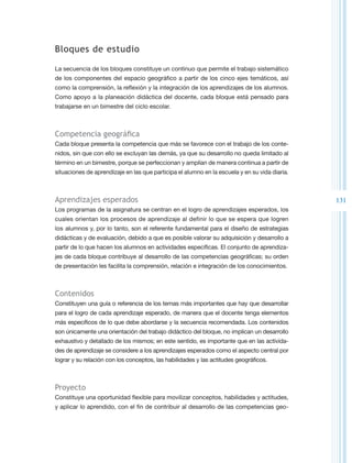 Bloques de estudio

La secuencia de los bloques constituye un continuo que permite el trabajo sistemático
de los componentes del espacio geográfico a partir de los cinco ejes temáticos, así
como la comprensión, la reflexión y la integración de los aprendizajes de los alumnos.
Como apoyo a la planeación didáctica del docente, cada bloque está pensado para
trabajarse en un bimestre del ciclo escolar.



Competencia geográfica
Cada bloque presenta la competencia que más se favorece con el trabajo de los conte-
nidos, sin que con ello se excluyan las demás, ya que su desarrollo no queda limitado al
término en un bimestre, porque se perfeccionan y amplían de manera continua a partir de
situaciones de aprendizaje en las que participa el alumno en la escuela y en su vida diaria.



Aprendizajes esperados                                                                         131
Los programas de la asignatura se centran en el logro de aprendizajes esperados, los
cuales orientan los procesos de aprendizaje al definir lo que se espera que logren
los alumnos y, por lo tanto, son el referente fundamental para el diseño de estrategias
didácticas y de evaluación, debido a que es posible valorar su adquisición y desarrollo a
partir de lo que hacen los alumnos en actividades específicas. El conjunto de aprendiza-
jes de cada bloque contribuye al desarrollo de las competencias geográficas; su orden
de presentación les facilita la comprensión, relación e integración de los conocimientos.



Contenidos
Constituyen una guía o referencia de los temas más importantes que hay que desarrollar
para el logro de cada aprendizaje esperado, de manera que el docente tenga elementos
más específicos de lo que debe abordarse y la secuencia recomendada. Los contenidos
son únicamente una orientación del trabajo didáctico del bloque, no implican un desarrollo
exhaustivo y detallado de los mismos; en este sentido, es importante que en las activida-
des de aprendizaje se considere a los aprendizajes esperados como el aspecto central por
lograr y su relación con los conceptos, las habilidades y las actitudes geográficos.



Proyecto
Constituye una oportunidad flexible para movilizar conceptos, habilidades y actitudes,
y aplicar lo aprendido, con el fin de contribuir al desarrollo de las competencias geo-
 