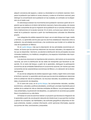 adquirir conciencia del espacio y valorar su diversidad en el contexto nacional. Com-
paran la población que habita en zonas urbanas y rurales en el territorio nacional, para
distinguir la concentración de la población en las ciudades, en contraste con la disper-
sión en el medio rural.
     En este bloque analizan los movimientos de la población nacional a partir de la mi-
gración que se realiza en el interior del territorio nacional y hacia otros países, de manera
que sean conscientes de que la migración de la población es un proceso dinámico que
tiene implicaciones en la escala nacional. En el cierre, se busca que valoren la diver-
sidad de la población nacional a partir de manifestaciones culturales de diferentes
grupos.
     Las categorías de análisis espacial de mayor uso en este bloque son lugar, medio
y territorio. Lo aprendido servirá para que los alumnos establezcan relaciones entre la
población, las actividades económicas y las condiciones que inciden en la calidad de
vida de la población en México.
     En el cuarto bloque, más que la descripción de las actividades económicas pri-
marias, se busca que los alumnos relacionen los recursos naturales y los espacios en
los que se desarrollan. Asimismo, se aborda la distribución de los principales recursos         133
minerales metálicos y no metálicos, energéticos y los espacios industriales más impor-
tantes de México.
     Los alumnos reconocen la importancia del comercio y del turismo en la economía
nacional, así como la distribución de las redes de transportes que favorecen su de-
sarrollo. En el cierre del bloque, a partir de lo aprendido, distinguen la participación
económica de las entidades federativas en la economía nacional, de manera que sean
conscientes de las características económicas de México y la valoración de la diversi-
dad espacial.
     El uso de las categorías de análisis espacial lugar, medio y región tiene como base
el territorio nacional. Lo aprendido servirá para que los alumnos establezcan relaciones
entre la calidad de vida de la población, los recursos naturales, los problemas ambien-
tales y la prevención de desastres.
     En el cierre del curso, en el quinto bloque, los componentes naturales, sociales,
económicos, culturales y políticos estudiados, constituyen una base importante para el
análisis de la calidad de vida en distintas entidades de México, los principales proble-
mas ambientales y la prevención de desastres, y su aplicación en acciones que pueden
llevar a la práctica en su vida diaria.
     Al finalizar el curso los alumnos realizan un proyecto que favorece la integración de
lo aprendido a partir de una situación relevante de interés local, lo que permite movilizar
y aplicar los conceptos, las habilidades y las actitudes geográficos adquiridos en blo-
ques anteriores, recabar y analizar información, emitir opiniones informadas, exponer
sus puntos de vista, conclusiones y propuestas.
 