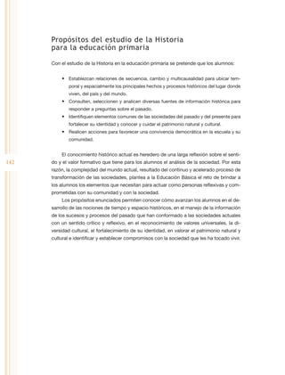 Propósitos del estudio de la Historia
      para la educación primaria

      Con el estudio de la Historia en la educación primaria se pretende que los alumnos:


          •	 Establezcan relaciones de secuencia, cambio y multicausalidad para ubicar tem-
              poral y espacialmente los principales hechos y procesos históricos del lugar donde
              viven, del país y del mundo.
          •	 Consulten, seleccionen y analicen diversas fuentes de información histórica para
              responder a preguntas sobre el pasado.
          •	 Identifiquen elementos comunes de las sociedades del pasado y del presente para
              fortalecer su identidad y conocer y cuidar el patrimonio natural y cultural.
          •	 Realicen acciones para favorecer una convivencia democrática en la escuela y su
              comunidad.


          El conocimiento histórico actual es heredero de una larga reflexión sobre el senti-
142   do y el valor formativo que tiene para los alumnos el análisis de la sociedad. Por esta
      razón, la complejidad del mundo actual, resultado del continuo y acelerado proceso de
      transformación de las sociedades, plantea a la Educación Básica el reto de brindar a
      los alumnos los elementos que necesitan para actuar como personas reflexivas y com-
      prometidas con su comunidad y con la sociedad.
          Los propósitos enunciados permiten conocer cómo avanzan los alumnos en el de-
      sarrollo de las nociones de tiempo y espacio históricos, en el manejo de la información
      de los sucesos y procesos del pasado que han conformado a las sociedades actuales
      con un sentido crítico y reflexivo, en el reconocimiento de valores universales, la di-
      versidad cultural, el fortalecimiento de su identidad, en valorar el patrimonio natural y
      cultural e identificar y establecer compromisos con la sociedad que les ha tocado vivir.
 