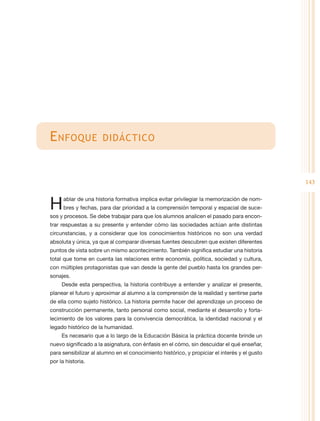 E nfoque              didáctico



                                                                                              143


H     ablar de una historia formativa implica evitar privilegiar la memorización de nom-
      bres y fechas, para dar prioridad a la comprensión temporal y espacial de suce-
sos y procesos. Se debe trabajar para que los alumnos analicen el pasado para encon-
trar respuestas a su presente y entender cómo las sociedades actúan ante distintas
circunstancias, y a considerar que los conocimientos históricos no son una verdad
absoluta y única, ya que al comparar diversas fuentes descubren que existen diferentes
puntos de vista sobre un mismo acontecimiento. También significa estudiar una historia
total que tome en cuenta las relaciones entre economía, política, sociedad y cultura,
con múltiples protagonistas que van desde la gente del pueblo hasta los grandes per-
sonajes.
     Desde esta perspectiva, la historia contribuye a entender y analizar el presente,
planear el futuro y aproximar al alumno a la comprensión de la realidad y sentirse parte
de ella como sujeto histórico. La historia permite hacer del aprendizaje un proceso de
construcción permanente, tanto personal como social, mediante el desarrollo y forta-
lecimiento de los valores para la convivencia democrática, la identidad nacional y el
legado histórico de la humanidad.
     Es necesario que a lo largo de la Educación Básica la práctica docente brinde un
nuevo significado a la asignatura, con énfasis en el cómo, sin descuidar el qué enseñar,
para sensibilizar al alumno en el conocimiento histórico, y propiciar el interés y el gusto
por la historia.
 