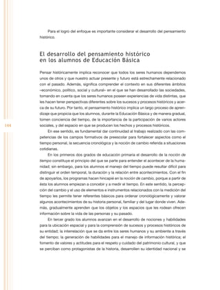 Para el logro del enfoque es importante considerar el desarrollo del pensamiento
      histórico.



      El desarrollo del pensamiento histórico
      en los alumnos de Educación Básica

      Pensar históricamente implica reconocer que todos los seres humanos dependemos
      unos de otros y que nuestro actuar presente y futuro está estrechamente relacionado
      con el pasado. Además, significa comprender el contexto en sus diferentes ámbitos
      –económico, político, social y cultural– en el que se han desarrollado las sociedades,
      tomando en cuenta que los seres humanos poseen experiencias de vida distintas, que
      les hacen tener perspectivas diferentes sobre los sucesos y procesos históricos y acer-
      ca de su futuro. Por tanto, el pensamiento histórico implica un largo proceso de apren-
      dizaje que propicia que los alumnos, durante la Educación Básica y de manera gradual,
      tomen conciencia del tiempo, de la importancia de la participación de varios actores
144   sociales, y del espacio en que se producen los hechos y procesos históricos.
           En ese sentido, es fundamental dar continuidad al trabajo realizado con las com-
      petencias de los campos formativos de preescolar para fortalecer aspectos como el
      tiempo personal, la secuencia cronológica y la noción de cambio referida a situaciones
      cotidianas.
           En los primeros dos grados de educación primaria el desarrollo de la noción de
      tiempo constituye el principio del que se parte para entender el acontecer de la huma-
      nidad; sin embargo, para los alumnos el manejo del tiempo puede resultar difícil para
      distinguir el orden temporal, la duración y la relación entre acontecimientos. Con el fin
      de apoyarlos, los programas hacen hincapié en la noción de cambio, porque a partir de
      ésta los alumnos empiezan a concebir y a medir el tiempo. En este sentido, la percep-
      ción del cambio y el uso de elementos e instrumentos relacionados con la medición del
      tiempo les permite tener referentes básicos para ordenar cronológicamente y valorar
      algunos acontecimientos de su historia personal, familiar y del lugar donde viven. Ade-
      más, gradualmente aprenden que los objetos y los espacios que les rodean ofrecen
      información sobre la vida de las personas y su pasado.
           En tercer grado los alumnos avanzan en el desarrollo de nociones y habilidades
      para la ubicación espacial y para la comprensión de sucesos y procesos históricos de
      su entidad; la interrelación que se da entre los seres humanos y su ambiente a través
      del tiempo; la generación de habilidades para el manejo de información histórica; el
      fomento de valores y actitudes para el respeto y cuidado del patrimonio cultural, y que
      se perciban como protagonistas de la historia, desarrollen su identidad nacional y se
 