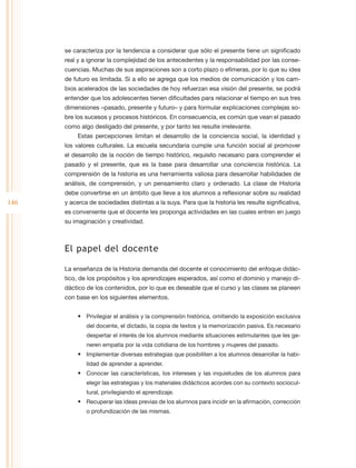 se caracteriza por la tendencia a considerar que sólo el presente tiene un significado
      real y a ignorar la complejidad de los antecedentes y la responsabilidad por las conse-
      cuencias. Muchas de sus aspiraciones son a corto plazo o efímeras, por lo que su idea
      de futuro es limitada. Si a ello se agrega que los medios de comunicación y los cam-
      bios acelerados de las sociedades de hoy refuerzan esa visión del presente, se podrá
      entender que los adolescentes tienen dificultades para relacionar el tiempo en sus tres
      dimensiones –pasado, presente y futuro– y para formular explicaciones complejas so-
      bre los sucesos y procesos históricos. En consecuencia, es común que vean el pasado
      como algo desligado del presente, y por tanto les resulte irrelevante.
           Estas percepciones limitan el desarrollo de la conciencia social, la identidad y
      los valores culturales. La escuela secundaria cumple una función social al promover
      el desarrollo de la noción de tiempo histórico, requisito necesario para comprender el
      pasado y el presente, que es la base para desarrollar una conciencia histórica. La
      comprensión de la historia es una herramienta valiosa para desarrollar habilidades de
      análisis, de comprensión, y un pensamiento claro y ordenado. La clase de Historia
      debe convertirse en un ámbito que lleve a los alumnos a reflexionar sobre su realidad
146   y acerca de sociedades distintas a la suya. Para que la historia les resulte significativa,
      es conveniente que el docente les proponga actividades en las cuales entren en juego
      su imaginación y creatividad.



      El papel del docente

      La enseñanza de la Historia demanda del docente el conocimiento del enfoque didác-
      tico, de los propósitos y los aprendizajes esperados, así como el dominio y manejo di-
      dáctico de los contenidos, por lo que es deseable que el curso y las clases se planeen
      con base en los siguientes elementos.


           •	 Privilegiar el análisis y la comprensión histórica, omitiendo la exposición exclusiva
              del docente, el dictado, la copia de textos y la memorización pasiva. Es necesario
              despertar el interés de los alumnos mediante situaciones estimulantes que les ge-
              neren empatía por la vida cotidiana de los hombres y mujeres del pasado.
           •	 Implementar diversas estrategias que posibiliten a los alumnos desarrollar la habi-
              lidad de aprender a aprender.
           •	 Conocer las características, los intereses y las inquietudes de los alumnos para
              elegir las estrategias y los materiales didácticos acordes con su contexto sociocul-
              tural, privilegiando el aprendizaje.
           •	 Recuperar las ideas previas de los alumnos para incidir en la afirmación, corrección
              o profundización de las mismas.
 