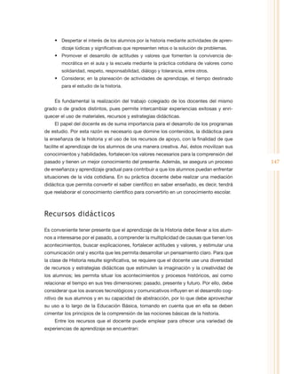 •	 Despertar el interés de los alumnos por la historia mediante actividades de apren-
        dizaje lúdicas y significativas que representen retos o la solución de problemas.
    •	 Promover el desarrollo de actitudes y valores que fomenten la convivencia de-
        mocrática en el aula y la escuela mediante la práctica cotidiana de valores como
        solidaridad, respeto, responsabilidad, diálogo y tolerancia, entre otros.
    •	 Considerar, en la planeación de actividades de aprendizaje, el tiempo destinado
        para el estudio de la historia.


    Es fundamental la realización del trabajo colegiado de los docentes del mismo
grado o de grados distintos, pues permite intercambiar experiencias exitosas y enri-
quecer el uso de materiales, recursos y estrategias didácticas.
    El papel del docente es de suma importancia para el desarrollo de los programas
de estudio. Por esta razón es necesario que domine los contenidos, la didáctica para
la enseñanza de la historia y el uso de los recursos de apoyo, con la finalidad de que
facilite el aprendizaje de los alumnos de una manera creativa. Así, éstos movilizan sus
conocimientos y habilidades, fortalecen los valores necesarios para la comprensión del
pasado y tienen un mejor conocimiento del presente. Además, se asegura un proceso           147
de enseñanza y aprendizaje gradual para contribuir a que los alumnos puedan enfrentar
situaciones de la vida cotidiana. En su práctica docente debe realizar una mediación
didáctica que permita convertir el saber científico en saber enseñado, es decir, tendrá
que reelaborar el conocimiento científico para convertirlo en un conocimiento escolar.



Recursos didácticos

Es conveniente tener presente que el aprendizaje de la Historia debe llevar a los alum-
nos a interesarse por el pasado, a comprender la multiplicidad de causas que tienen los
acontecimientos, buscar explicaciones, fortalecer actitudes y valores, y estimular una
comunicación oral y escrita que les permita desarrollar un pensamiento claro. Para que
la clase de Historia resulte significativa, se requiere que el docente use una diversidad
de recursos y estrategias didácticas que estimulen la imaginación y la creatividad de
los alumnos; les permita situar los acontecimientos y procesos históricos, así como
relacionar el tiempo en sus tres dimensiones: pasado, presente y futuro. Por ello, debe
considerar que los avances tecnológicos y comunicativos influyen en el desarrollo cog-
nitivo de sus alumnos y en su capacidad de abstracción, por lo que debe aprovechar
su uso a lo largo de la Educación Básica, tomando en cuenta que en ella se deben
cimentar los principios de la comprensión de las nociones básicas de la historia.
    Entre los recursos que el docente puede emplear para ofrecer una variedad de
experiencias de aprendizaje se encuentran:
 