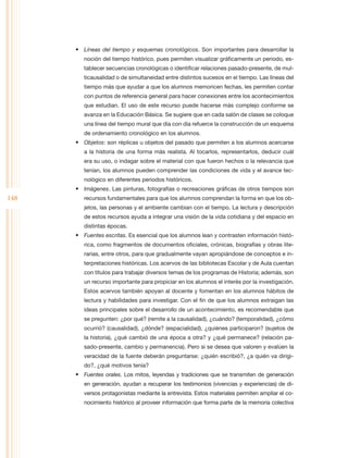 •	 Líneas del tiempo y esquemas cronológicos. Son importantes para desarrollar la
         noción del tiempo histórico, pues permiten visualizar gráficamente un periodo, es-
         tablecer secuencias cronológicas o identificar relaciones pasado-presente, de mul-
         ticausalidad o de simultaneidad entre distintos sucesos en el tiempo. Las líneas del
         tiempo más que ayudar a que los alumnos memoricen fechas, les permiten contar
         con puntos de referencia general para hacer conexiones entre los acontecimientos
         que estudian. El uso de este recurso puede hacerse más complejo conforme se
         avanza en la Educación Básica. Se sugiere que en cada salón de clases se coloque
         una línea del tiempo mural que día con día refuerce la construcción de un esquema
         de ordenamiento cronológico en los alumnos.
      •	 Objetos: son réplicas u objetos del pasado que permiten a los alumnos acercarse
         a la historia de una forma más realista. Al tocarlos, representarlos, deducir cuál
         era su uso, o indagar sobre el material con que fueron hechos o la relevancia que
         tenían, los alumnos pueden comprender las condiciones de vida y el avance tec-
         nológico en diferentes periodos históricos.
      •	 Imágenes. Las pinturas, fotografías o recreaciones gráficas de otros tiempos son
148      recursos fundamentales para que los alumnos comprendan la forma en que los ob-
         jetos, las personas y el ambiente cambian con el tiempo. La lectura y descripción
         de estos recursos ayuda a integrar una visión de la vida cotidiana y del espacio en
         distintas épocas.
      •	 Fuentes escritas. Es esencial que los alumnos lean y contrasten información histó-
         rica, como fragmentos de documentos oficiales, crónicas, biografías y obras lite-
         rarias, entre otros, para que gradualmente vayan apropiándose de conceptos e in-
         terpretaciones históricas. Los acervos de las bibliotecas Escolar y de Aula cuentan
         con títulos para trabajar diversos temas de los programas de Historia; además, son
         un recurso importante para propiciar en los alumnos el interés por la investigación.
         Estos acervos también apoyan al docente y fomentan en los alumnos hábitos de
         lectura y habilidades para investigar. Con el fin de que los alumnos extraigan las
         ideas principales sobre el desarrollo de un acontecimiento, es recomendable que
         se pregunten: ¿por qué? (remite a la causalidad), ¿cuándo? (temporalidad), ¿cómo
         ocurrió? (causalidad), ¿dónde? (espacialidad), ¿quiénes participaron? (sujetos de
         la historia), ¿qué cambió de una época a otra? y ¿qué permanece? (relación pa-
         sado-presente, cambio y permanencia). Pero si se desea que valoren y evalúen la
         veracidad de la fuente deberán preguntarse: ¿quién escribió?, ¿a quién va dirigi-
         do?, ¿qué motivos tenía?
      •	 Fuentes orales. Los mitos, leyendas y tradiciones que se transmiten de generación
         en generación, ayudan a recuperar los testimonios (vivencias y experiencias) de di-
         versos protagonistas mediante la entrevista. Estos materiales permiten ampliar el co-
         nocimiento histórico al proveer información que forma parte de la memoria colectiva
 
