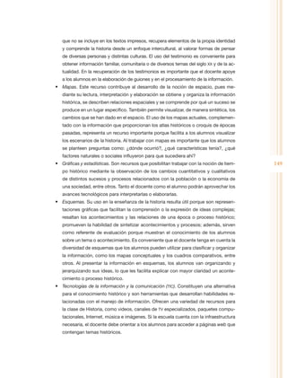 que no se incluye en los textos impresos, recupera elementos de la propia identidad
   y comprende la historia desde un enfoque intercultural, al valorar formas de pensar
   de diversas personas y distintas culturas. El uso del testimonio es conveniente para
   obtener información familiar, comunitaria o de diversos temas del siglo XX y de la ac-
   tualidad. En la recuperación de los testimonios es importante que el docente apoye
   a los alumnos en la elaboración de guiones y en el procesamiento de la información.
•	 Mapas. Este recurso contribuye al desarrollo de la noción de espacio, pues me-
   diante su lectura, interpretación y elaboración se obtiene y organiza la información
   histórica, se describen relaciones espaciales y se comprende por qué un suceso se
   produce en un lugar específico. También permite visualizar, de manera sintética, los
   cambios que se han dado en el espacio. El uso de los mapas actuales, complemen-
   tado con la información que proporcionan los atlas históricos o croquis de épocas
   pasadas, representa un recurso importante porque facilita a los alumnos visualizar
   los escenarios de la historia. Al trabajar con mapas es importante que los alumnos
   se planteen preguntas como: ¿dónde ocurrió?, ¿qué características tenía?, ¿qué
   factores naturales o sociales influyeron para que sucediera ahí?
•	 Gráficas y estadísticas. Son recursos que posibilitan trabajar con la noción de tiem-    149
   po histórico mediante la observación de los cambios cuantitativos y cualitativos
   de distintos sucesos y procesos relacionados con la población o la economía de
   una sociedad, entre otros. Tanto el docente como el alumno podrán aprovechar los
   avances tecnológicos para interpretarlas o elaborarlas.
•	 Esquemas. Su uso en la enseñanza de la historia resulta útil porque son represen-
   taciones gráficas que facilitan la comprensión o la expresión de ideas complejas;
   resaltan los acontecimientos y las relaciones de una época o proceso histórico;
   promueven la habilidad de sintetizar acontecimientos y procesos; además, sirven
   como referente de evaluación porque muestran el conocimiento de los alumnos
   sobre un tema o acontecimiento. Es conveniente que el docente tenga en cuenta la
   diversidad de esquemas que los alumnos pueden utilizar para clasificar y organizar
   la información, como los mapas conceptuales y los cuadros comparativos, entre
   otros. Al presentar la información en esquemas, los alumnos van organizando y
   jerarquizando sus ideas, lo que les facilita explicar con mayor claridad un aconte-
   cimiento o proceso histórico.
•	 Tecnologías de la información y la comunicación (TIC). Constituyen una alternativa
   para el conocimiento histórico y son herramientas que desarrollan habilidades re-
   lacionadas con el manejo de información. Ofrecen una variedad de recursos para
   la clase de Historia, como videos, canales de TV especializados, paquetes compu-
   tacionales, Internet, música e imágenes. Si la escuela cuenta con la infraestructura
   necesaria, el docente debe orientar a los alumnos para acceder a páginas web que
   contengan temas históricos.
 
