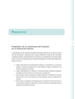P ropósitos


                                                                                                15

Propósitos de la enseñanza del Español
en la Educación Básica

La apropiación de las prácticas sociales del lenguaje requiere de una serie de expe-
riencias individuales y colectivas que involucren diferentes modos de leer, interpretar
y analizar los textos; de aproximarse a su escritura y de integrarse en los intercambios
orales. Por ello, los propósitos para el estudio del Español en la Educación Básica son
que los alumnos:


    •	 Utilicen eficientemente el lenguaje para organizar su pensamiento y su discurso;
        analicen y resuelvan problemas de la vida cotidiana; accedan y participen en las
        distintas expresiones culturales.
    •	 Logren desempeñarse con eficacia en diversas prácticas sociales del lenguaje y
        participen de manera activa en la vida escolar y extraescolar.
    •	 Sean capaces de leer, comprender, emplear, reflexionar e interesarse en diversos
        tipos de texto, con el fin de ampliar sus conocimientos y lograr sus objetivos per-
        sonales.
    •	 Reconozcan la importancia del lenguaje para la construcción del conocimiento y
        de los valores culturales, y desarrollen una actitud analítica y responsable ante los
        problemas que afectan al mundo.
 