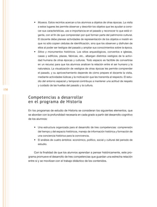 •	 Museos. Estos recintos acercan a los alumnos a objetos de otras épocas. La visita
              a estos lugares les permite observar y describir los objetos que les ayudan a cono-
              cer sus características, uso e importancia en el pasado y reconocer lo que está vi-
              gente, con el fin de que comprendan por qué forman parte del patrimonio cultural.
              El docente debe planear actividades de representación de los objetos e insistir en
              que no sólo copien cédulas de identificación, sino que los observen y disfruten de
              ellos al poder ser testigos del pasado y ampliar sus conocimientos sobre la época.
          •	 Sitios y monumentos históricos. Los sitios arqueológicos, conventos e iglesias,
              casas y edificios, plazas, fábricas, etc., albergan distintos vestigios de la activi-
              dad humana de otras épocas y culturas. Todo espacio es factible de convertirse
              en un recurso para que los alumnos analicen la relación entre el ser humano y la
              naturaleza. La visualización de vestigios de otras épocas les permite comprender
              el pasado, y su aprovechamiento depende de cómo prepare el docente la visita,
              mediante actividades lúdicas y la motivación que les transmita al respecto. El estu-
              dio del entorno espacial y temporal contribuye a mantener una actitud de respeto
              y cuidado de las huellas del pasado y la cultura.
150

      Competencias a desarrollar
      en el programa de Historia

      En los programas de estudio de Historia se consideran los siguientes elementos, que
      se abordan con la profundidad necesaria en cada grado a partir del desarrollo cognitivo
      de los alumnos:


          •	 Una estructura organizada para el desarrollo de tres competencias: comprensión
              del tiempo y del espacio históricos, manejo de información histórica y formación de
              una conciencia histórica para la convivencia.
          •	 El análisis de cuatro ámbitos: económico, político, social y cultural del periodo de
              estudio.


          Con la finalidad de que los alumnos aprendan a pensar históricamente, este pro-
      grama promueve el desarrollo de tres competencias que guardan una estrecha relación
      entre sí y se movilizan con el trabajo didáctico de los contenidos.
 