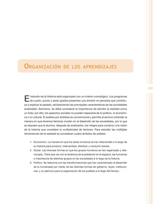 O rganización                      de los aprendizajes



                                                                                              153


E   l estudio de la Historia está organizado con un criterio cronológico. Los programas
    de cuarto, quinto y sexto grados presentan una división en periodos que contribu-
ye a explicar el pasado, esclareciendo las principales características de las sociedades
analizadas. Asimismo, se debe considerar la importancia de percibir la realidad como
un todo; por ello, los aspectos sociales no pueden separarse de lo político, lo económi-
co o lo cultural. El análisis por ámbitos es convencional y permite al alumno entender la
manera en que diversos factores inciden en el desarrollo de las sociedades, por lo que
se requiere que el alumno, después de analizarlos, los integre para construir una visión
de la historia que considere la multiplicidad de factores. Para estudiar las múltiples
dimensiones de la realidad se consideran cuatro ámbitos de análisis:


    1.	 Económico. La manera en que los seres humanos se han relacionado a lo largo de
        su historia para producir, intercambiar, distribuir y consumir bienes.
    2.	 Social. Las diversas formas en que los grupos humanos se han organizado y rela-
        cionado. Tiene que ver con la dinámica de la población en el espacio, las funciones
        e importancia de distintos grupos en las sociedades a lo largo de la historia.
    3.	 Político. Se relaciona con las transformaciones que han caracterizado el desarrollo
        de la humanidad por medio de las distintas formas de gobierno, leyes, institucio-
        nes, y su ejercicio para la organización de los pueblos a lo largo del tiempo.
 