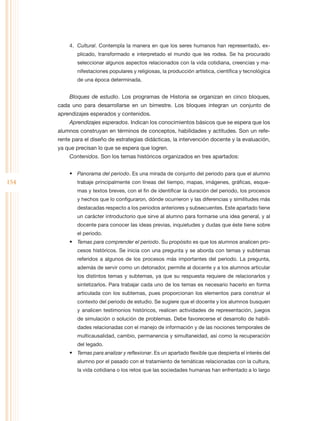 4.	 Cultural. Contempla la manera en que los seres humanos han representado, ex-
              plicado, transformado e interpretado el mundo que les rodea. Se ha procurado
              seleccionar algunos aspectos relacionados con la vida cotidiana, creencias y ma-
              nifestaciones populares y religiosas, la producción artística, científica y tecnológica
              de una época determinada.


          Bloques de estudio. Los programas de Historia se organizan en cinco bloques,
      cada uno para desarrollarse en un bimestre. Los bloques integran un conjunto de
      aprendizajes esperados y contenidos.
          Aprendizajes esperados. Indican los conocimientos básicos que se espera que los
      alumnos construyan en términos de conceptos, habilidades y actitudes. Son un refe-
      rente para el diseño de estrategias didácticas, la intervención docente y la evaluación,
      ya que precisan lo que se espera que logren.
          Contenidos. Son los temas históricos organizados en tres apartados:


          •	 Panorama del periodo. Es una mirada de conjunto del periodo para que el alumno
154           trabaje principalmente con líneas del tiempo, mapas, imágenes, gráficas, esque-
              mas y textos breves, con el fin de identificar la duración del periodo, los procesos
              y hechos que lo configuraron, dónde ocurrieron y las diferencias y similitudes más
              destacadas respecto a los periodos anteriores y subsecuentes. Este apartado tiene
              un carácter introductorio que sirve al alumno para formarse una idea general, y al
              docente para conocer las ideas previas, inquietudes y dudas que éste tiene sobre
              el periodo.
          •	 Temas para comprender el periodo. Su propósito es que los alumnos analicen pro-
              cesos históricos. Se inicia con una pregunta y se aborda con temas y subtemas
              referidos a algunos de los procesos más importantes del periodo. La pregunta,
              además de servir como un detonador, permite al docente y a los alumnos articular
              los distintos temas y subtemas, ya que su respuesta requiere de relacionarlos y
              sintetizarlos. Para trabajar cada uno de los temas es necesario hacerlo en forma
              articulada con los subtemas, pues proporcionan los elementos para construir el
              contexto del periodo de estudio. Se sugiere que el docente y los alumnos busquen
              y analicen testimonios históricos, realicen actividades de representación, juegos
              de simulación o solución de problemas. Debe favorecerse el desarrollo de habili-
              dades relacionadas con el manejo de información y de las nociones temporales de
              multicausalidad, cambio, permanencia y simultaneidad, así como la recuperación
              del legado.
          •	 Temas para analizar y reflexionar. Es un apartado flexible que despierta el interés del
              alumno por el pasado con el tratamiento de temáticas relacionadas con la cultura,
              la vida cotidiana o los retos que las sociedades humanas han enfrentado a lo largo
 
