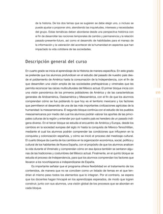 de la historia. De los dos temas que se sugieren se debe elegir uno, o incluso se
        puede ajustar o proponer otro, atendiendo las inquietudes, intereses y necesidades
        del grupo. Estas temáticas deben abordarse desde una perspectiva histórica con
        el fin de desarrollar las nociones temporales de cambio y permanencia y la relación
        pasado-presente-futuro, así como el desarrollo de habilidades para el manejo de
        la información y la valoración del acontecer de la humanidad en aspectos que han
        impactado la vida cotidiana de las sociedades.



Descripción general del curso

En cuarto grado se inicia el aprendizaje de la Historia de manera específica. En este grado
se pretende que los alumnos profundicen en el estudio del pasado de nuestro país des-
de el poblamiento de América hasta la consumación de la Independencia, con el fin de
que desarrollen una visión amplia de las sociedades prehispánicas y virreinales que les
permita reconocer las raíces multiculturales del México actual. El primer bloque inicia con
una visión panorámica de los primeros pobladores de América y de las características          155
generales de Aridoamérica, Oasisamérica y Mesoamérica, con el fin de que los alumnos
comprendan cómo se fue poblando lo que hoy es el territorio mexicano y los factores
que permitieron el desarrollo de una de las más importantes civilizaciones agrícolas de la
humanidad: la mesoamericana. El segundo bloque continúa con el estudio de los pueblos
mesoamericanos por medio del cual los alumnos podrán valorar los aportes de las princi-
pales culturas de la región y entender por qué nuestro país es heredero de un pasado indí-
gena diverso. En el tercer bloque se estudia el encuentro de América y Europa, desde los
cambios en la sociedad europea del siglo XV hasta la conquista de México-Tenochtitlan,
mediante el cual los alumnos podrán comprender las condiciones que influyeron en la
conquista y colonización española, y cómo se inició el proceso del mestizaje cultural.
El cuarto bloque da cuenta de los cambios en la organización económica, social, política y
cultural de los habitantes de Nueva España, con el propósito de que los alumnos analicen
la vida durante el Virreinato y comprendan cómo en esa época también se sentaron algu-
nas de las tradiciones y costumbres del México actual. Finalmente, en el quinto bloque se
estudia el proceso de Independencia, para que los alumnos comprendan los factores que
llevaron a los novohispanos a independizarse de España.
     Es importante señalar que el programa ofrece flexibilidad en el tratamiento de los
contenidos, de manera que no se conciben como un listado de temas en el que ten-
drían el mismo peso todos los elementos que lo integran. Por el contrario, se espera
que los docentes hagan hincapié en los aprendizajes esperados, de modo que logren
construir, junto con sus alumnos, una visión global de los procesos que se abordan en
cada bloque.
 
