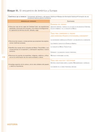 Bloque III. El encuentro de América y Europa

      Competencias   que se favorecen:  Comprensión del tiempo y del espacio históricos • Manejo de información histórica • Formación de una
                                      conciencia histórica para la convivencia

                            A prendizajes   esperados                                                     C ontenidos

                                                                             P anorama    del periodo
      •	Ubica las rutas de los viajes de Cristóbal Colón, las expediciones   Ubicación temporal y espacial de los viajes de exploración de Cristóbal
        españolas y el proceso de conquista, y los ordena cronológicamen-    Colón en América y de la conquista de México.
        te, aplicando los términos de año, década y siglo.

                                                                             T emas   para comprender el periodo
                                                                             ¿Qué condiciones influyeron en la Conquista y colonización?

                                                                             Las necesidades comerciales de Europa y los adelantos en la navegación.
      •	Reconoce las causas y consecuencias que propiciaron las explora-
        ciones marítimas europeas.                                           Los primeros contactos de España en América.

                                                                             La conquista de México Tenochtitlan.
      •	Identifica las causas de la conquista de México Tenochtitlan y sus
        consecuencias en la expansión y colonización española a nuevos
        territorios.
                                                                             Expansión y colonización a nuevos territorios.

      •	Reconoce los aportes de españoles, indígenas, asiáticos y africa-    Mestizaje e intercambio cultural.
158     nos en la conformación de una nueva sociedad y cultura.

                                                                             T emas   para analizar y reflexionar
                                                                             Distintas concepciones sobre la guerra: Mesoamericanos y españoles.
      •	Investiga aspectos de la cultura y de la vida cotidiana del pasado
        y valora su importancia.                                             Los sabores de la comida tradicional mexicana.




      HISTORIA
 
