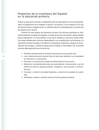 Propósitos de la enseñanza del Español
     en la educación primaria

     Si bien la educación primaria no representa para los estudiantes el inicio del aprendi-
     zaje ni la adquisición de la oralidad, la lectura y la escritura, sí es el espacio en el que
     de manera formal y dirigida inician su reflexión sobre las características y funciones de
     las lenguas oral y escrita.
          Durante los seis grados de educación primaria, los alumnos participan en dife-
     rentes prácticas sociales del lenguaje, a través de las que encuentran oportunidades
     para la adquisición, el conocimiento y el uso de la oralidad y la escritura, hasta contar
     con bases sólidas para continuar desarrollando sus competencias comunicativas. La
     educación primaria recupera lo iniciado en la educación preescolar, respecto de la en-
     señanza de la lengua, y sienta las bases para el trabajo en secundaria. Así, la escuela
     primaria debe garantizar que los alumnos:


          •	 Participen eficientemente en diversas situaciones de comunicación oral.
16        •	 Lean comprensivamente diversos tipos de texto para satisfacer sus necesidades
             de información y conocimiento.
          •	 Participen en la producción original de diversos tipos de texto escrito.
          •	 Reflexionen consistentemente sobre las características, funcionamiento y uso del
             sistema de escritura (aspectos gráficos, ortográficos, de puntuación y morfosin-
             tácticos).
          •	 Conozcan y valoren la diversidad lingüística y cultural de los pueblos de nuestro
             país.
          •	 Identifiquen, analicen y disfruten textos de diversos géneros literarios.
 