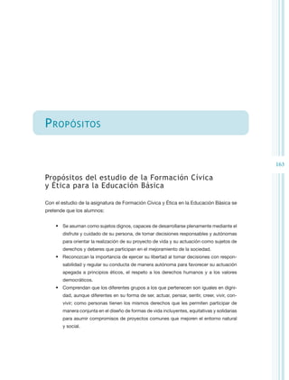 P ropósitos


                                                                                               163

Propósitos del estudio de la Formación Cívica
y Ética para la Educación Básica

Con el estudio de la asignatura de Formación Cívica y Ética en la Educación Básica se
pretende que los alumnos:


    •	 Se asuman como sujetos dignos, capaces de desarrollarse plenamente mediante el
       disfrute y cuidado de su persona, de tomar decisiones responsables y autónomas
       para orientar la realización de su proyecto de vida y su actuación como sujetos de
       derechos y deberes que participan en el mejoramiento de la sociedad.
    •	 Reconozcan la importancia de ejercer su libertad al tomar decisiones con respon-
       sabilidad y regular su conducta de manera autónoma para favorecer su actuación
       apegada a principios éticos, el respeto a los derechos humanos y a los valores
       democráticos.
    •	 Comprendan que los diferentes grupos a los que pertenecen son iguales en digni-
       dad, aunque diferentes en su forma de ser, actuar, pensar, sentir, creer, vivir, con-
       vivir; como personas tienen los mismos derechos que les permiten participar de
       manera conjunta en el diseño de formas de vida incluyentes, equitativas y solidarias
       para asumir compromisos de proyectos comunes que mejoren el entorno natural
       y social.
 