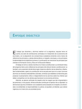 E nfoque              didáctico



                                                                                                165


E   l trabajo que docentes y alumnos realicen en la asignatura, requiere tener en
    cuenta una serie de orientaciones centradas en el desarrollo de la autonomía del
alumnado y en la adquisición de compromisos ciudadanos teniendo como marco de
referencia los principios y valores democráticos, el respeto a las leyes y a los principios
fundamentales de los derechos humanos. A continuación se mencionan los principios que
orientan la Formación Cívica y Ética en la Educación Básica.
     El trabajo en torno a valores inscritos en el marco constitucional. La orientación ética
del programa tiene como referencia los principios del artículo tercero constitucional. La
laicidad, como escenario donde tiene lugar el ejercicio efectivo de los derechos y liberta-
des fundamentales, apela a la contribución de la escuela para que en su seno convivan
alumnos con diversos antecedentes culturales, al tiempo que establece condiciones para
propiciar el pensamiento crítico e independiente de los alumnos sobre los criterios que
deben compartirse con los demás para favorecer la convivencia armónica.
     Además, se ejercen actitudes de respeto ante los rasgos que dan singularidad a
las personas y a los grupos; dichas actitudes contribuyen al aprecio de su dignidad. La
democracia apunta a fortalecer una ciudadanía activa basada en el respeto a la diversi-
dad y la solidaridad, la responsabilidad, la justicia, la equidad y la libertad, que cobran
vigencia en el marco de una sociedad plural.
 