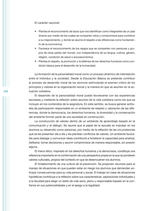 El carácter nacional:


           •	 Plantea el reconocimiento de lazos que nos identifican como integrantes de un país
                diverso por medio de los cuales se comparten retos y compromisos para contribuir
                a su mejoramiento, y donde se asume el respeto a las diferencias como fundamen-
                to de la convivencia.
           •	 Favorece el reconocimiento de los rasgos que se comparten con personas y gru-
                pos de otras partes del mundo, con independencia de su lengua, cultura, género,
                religión, condición de salud o socioeconómica.
           •	 Plantea el respeto, la promoción y la defensa de los derechos humanos como con-
                dición básica para el desarrollo de la humanidad.


           La formación de la personalidad moral como un proceso dinámico de interrelación
      entre el individuo y la sociedad. Desde la Educación Básica se pretende contribuir
      al proceso de desarrollo moral de los alumnos estimulando el examen crítico de los
      principios y valores en la organización social y la manera en que se asumen en la ac-
166   tuación cotidiana.
           El desarrollo de la personalidad moral puede favorecerse con las experiencias
      escolares y mediante la reflexión sobre asuntos de la vida cotidiana como los que se
      incluyen en los contenidos de la asignatura. En este sentido, se busca generar actitu-
      des de participación responsable en un ambiente de respeto y valoración de las dife-
      rencias, donde la democracia, los derechos humanos, la diversidad y la conservación
      del ambiente forman parte de una sociedad en construcción.
           La construcción de valores dentro de un ambiente de aprendizaje basado en la
      comunicación y el diálogo. Se asume que el papel de la escuela es impulsar en los
      alumnos su desarrollo como personas, por medio de la reflexión de las circunstancias
      que se les presentan día a día y les plantean conflictos de valores. Un ambiente favora-
      ble para dialogar y comunicar ideas contribuirá a fortalecer la capacidad para analizar,
      deliberar, tomar decisiones y asumir compromisos de manera responsable, sin presión
      alguna.
           El marco ético, inspirado en los derechos humanos y la democracia, constituye una
      referencia importante en la conformación de una perspectiva propia en la que se ponderen
      valores culturales, propios del contexto en que se desenvuelven los alumnos.
           El fortalecimiento de una cultura de la prevención. Se proponen recursos para el
      manejo de situaciones en que pueden estar en riesgo los alumnos que demandan an-
      ticipar consecuencias para su vida personal y social. El trabajo en clase de situaciones
      hipotéticas contribuye a la reflexión sobre sus características, aspiraciones individuales y
      a la facultad para elegir un estilo de vida sano, pleno y responsable basado en la con-
      fianza en sus potencialidades y en el apego a la legalidad.
 