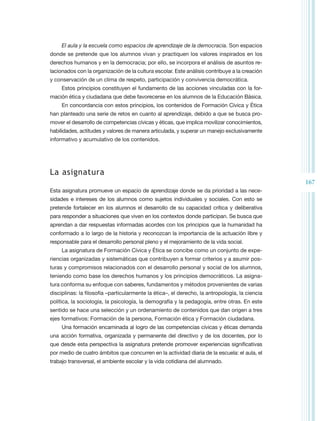 El aula y la escuela como espacios de aprendizaje de la democracia. Son espacios
donde se pretende que los alumnos vivan y practiquen los valores inspirados en los
derechos humanos y en la democracia; por ello, se incorpora el análisis de asuntos re-
lacionados con la organización de la cultura escolar. Este análisis contribuye a la creación
y conservación de un clima de respeto, participación y convivencia democrática.
     Estos principios constituyen el fundamento de las acciones vinculadas con la for-
mación ética y ciudadana que debe favorecerse en los alumnos de la Educación Básica.
     En concordancia con estos principios, los contenidos de Formación Cívica y Ética
han planteado una serie de retos en cuanto al aprendizaje, debido a que se busca pro-
mover el desarrollo de competencias cívicas y éticas, que implica movilizar conocimientos,
habilidades, actitudes y valores de manera articulada, y superar un manejo exclusivamente
informativo y acumulativo de los contenidos.




La asignatura
                                                                                                167
Esta asignatura promueve un espacio de aprendizaje donde se da prioridad a las nece-
sidades e intereses de los alumnos como sujetos individuales y sociales. Con esto se
pretende fortalecer en los alumnos el desarrollo de su capacidad crítica y deliberativa
para responder a situaciones que viven en los contextos donde participan. Se busca que
aprendan a dar respuestas informadas acordes con los principios que la humanidad ha
conformado a lo largo de la historia y reconozcan la importancia de la actuación libre y
responsable para el desarrollo personal pleno y el mejoramiento de la vida social.
     La asignatura de Formación Cívica y Ética se concibe como un conjunto de expe-
riencias organizadas y sistemáticas que contribuyen a formar criterios y a asumir pos-
turas y compromisos relacionados con el desarrollo personal y social de los alumnos,
teniendo como base los derechos humanos y los principios democráticos. La asigna-
tura conforma su enfoque con saberes, fundamentos y métodos provenientes de varias
disciplinas: la filosofía –particularmente la ética–, el derecho, la antropología, la ciencia
política, la sociología, la psicología, la demografía y la pedagogía, entre otras. En este
sentido se hace una selección y un ordenamiento de contenidos que dan origen a tres
ejes formativos: Formación de la persona, Formación ética y Formación ciudadana.
     Una formación encaminada al logro de las competencias cívicas y éticas demanda
una acción formativa, organizada y permanente del directivo y de los docentes, por lo
que desde esta perspectiva la asignatura pretende promover experiencias significativas
por medio de cuatro ámbitos que concurren en la actividad diaria de la escuela: el aula, el
trabajo transversal, el ambiente escolar y la vida cotidiana del alumnado.
 