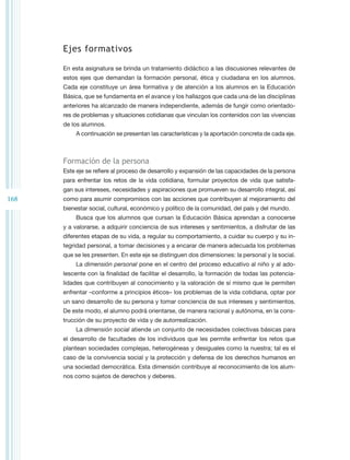 Ejes formativos

      En esta asignatura se brinda un tratamiento didáctico a las discusiones relevantes de
      estos ejes que demandan la formación personal, ética y ciudadana en los alumnos.
      Cada eje constituye un área formativa y de atención a los alumnos en la Educación
      Básica, que se fundamenta en el avance y los hallazgos que cada una de las disciplinas
      anteriores ha alcanzado de manera independiente, además de fungir como orientado-
      res de problemas y situaciones cotidianas que vinculan los contenidos con las vivencias
      de los alumnos.
          A continuación se presentan las características y la aportación concreta de cada eje.



      Formación de la persona
      Este eje se refiere al proceso de desarrollo y expansión de las capacidades de la persona
      para enfrentar los retos de la vida cotidiana, formular proyectos de vida que satisfa-
      gan sus intereses, necesidades y aspiraciones que promueven su desarrollo integral, así
168   como para asumir compromisos con las acciones que contribuyen al mejoramiento del
      bienestar social, cultural, económico y político de la comunidad, del país y del mundo.
          Busca que los alumnos que cursan la Educación Básica aprendan a conocerse
      y a valorarse, a adquirir conciencia de sus intereses y sentimientos, a disfrutar de las
      diferentes etapas de su vida, a regular su comportamiento, a cuidar su cuerpo y su in-
      tegridad personal, a tomar decisiones y a encarar de manera adecuada los problemas
      que se les presenten. En este eje se distinguen dos dimensiones: la personal y la social.
          La dimensión personal pone en el centro del proceso educativo al niño y al ado-
      lescente con la finalidad de facilitar el desarrollo, la formación de todas las potencia-
      lidades que contribuyen al conocimiento y la valoración de sí mismo que le permiten
      enfrentar –conforme a principios éticos– los problemas de la vida cotidiana, optar por
      un sano desarrollo de su persona y tomar conciencia de sus intereses y sentimientos.
      De este modo, el alumno podrá orientarse, de manera racional y autónoma, en la cons-
      trucción de su proyecto de vida y de autorrealización.
          La dimensión social atiende un conjunto de necesidades colectivas básicas para
      el desarrollo de facultades de los individuos que les permite enfrentar los retos que
      plantean sociedades complejas, heterogéneas y desiguales como la nuestra; tal es el
      caso de la convivencia social y la protección y defensa de los derechos humanos en
      una sociedad democrática. Esta dimensión contribuye al reconocimiento de los alum-
      nos como sujetos de derechos y deberes.
 