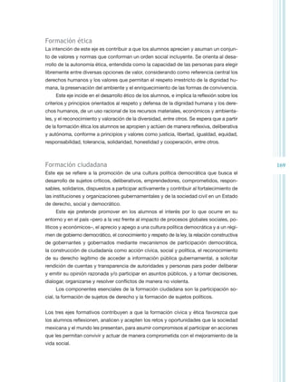 Formación ética
La intención de este eje es contribuir a que los alumnos aprecien y asuman un conjun-
to de valores y normas que conforman un orden social incluyente. Se orienta al desa-
rrollo de la autonomía ética, entendida como la capacidad de las personas para elegir
libremente entre diversas opciones de valor, considerando como referencia central los
derechos humanos y los valores que permitan el respeto irrestricto de la dignidad hu-
mana, la preservación del ambiente y el enriquecimiento de las formas de convivencia.
     Este eje incide en el desarrollo ético de los alumnos, e implica la reflexión sobre los
criterios y principios orientados al respeto y defensa de la dignidad humana y los dere-
chos humanos, de un uso racional de los recursos materiales, económicos y ambienta-
les, y el reconocimiento y valoración de la diversidad, entre otros. Se espera que a partir
de la formación ética los alumnos se apropien y actúen de manera reflexiva, deliberativa
y autónoma, conforme a principios y valores como justicia, libertad, igualdad, equidad,
responsabilidad, tolerancia, solidaridad, honestidad y cooperación, entre otros.



Formación ciudadana                                                                            169
Este eje se refiere a la promoción de una cultura política democrática que busca el
desarrollo de sujetos críticos, deliberativos, emprendedores, comprometidos, respon-
sables, solidarios, dispuestos a participar activamente y contribuir al fortalecimiento de
las instituciones y organizaciones gubernamentales y de la sociedad civil en un Estado
de derecho, social y democrático.
     Este eje pretende promover en los alumnos el interés por lo que ocurre en su
entorno y en el país –pero a la vez frente al impacto de procesos globales sociales, po-
líticos y económicos–, el aprecio y apego a una cultura política democrática y a un régi-
men de gobierno democrático, el conocimiento y respeto de la ley, la relación constructiva
de gobernantes y gobernados mediante mecanismos de participación democrática,
la construcción de ciudadanía como acción cívica, social y política, el reconocimiento
de su derecho legítimo de acceder a información pública gubernamental, a solicitar
rendición de cuentas y transparencia de autoridades y personas para poder deliberar
y emitir su opinión razonada y/o participar en asuntos públicos, y a tomar decisiones,
dialogar, organizarse y resolver conflictos de manera no violenta.
     Los componentes esenciales de la formación ciudadana son la participación so-
cial, la formación de sujetos de derecho y la formación de sujetos políticos.


Los tres ejes formativos contribuyen a que la formación cívica y ética favorezca que
los alumnos reflexionen, analicen y acepten los retos y oportunidades que la sociedad
mexicana y el mundo les presentan, para asumir compromisos al participar en acciones
que les permitan convivir y actuar de manera comprometida con el mejoramiento de la
vida social.
 