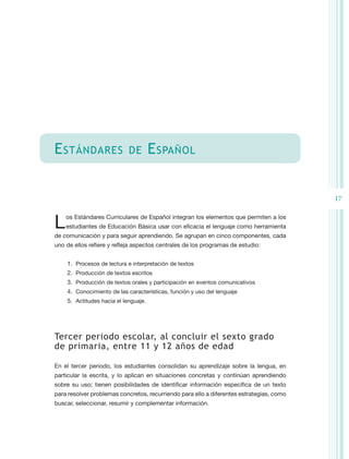 E stándares                  de        E spañol


                                                                                          17


L   os Estándares Curriculares de Español integran los elementos que permiten a los
    estudiantes de Educación Básica usar con eficacia el lenguaje como herramienta
de comunicación y para seguir aprendiendo. Se agrupan en cinco componentes, cada
uno de ellos refiere y refleja aspectos centrales de los programas de estudio:


    1.	 Procesos de lectura e interpretación de textos
    2.	 Producción de textos escritos
    3.	 Producción de textos orales y participación en eventos comunicativos
    4.	 Conocimiento de las características, función y uso del lenguaje
    5.	 Actitudes hacia el lenguaje.




Tercer periodo escolar, al concluir el sexto grado
de primaria, entre 11 y 12 años de edad

En el tercer periodo, los estudiantes consolidan su aprendizaje sobre la lengua, en
particular la escrita, y lo aplican en situaciones concretas y continúan aprendiendo
sobre su uso; tienen posibilidades de identificar información específica de un texto
para resolver problemas concretos, recurriendo para ello a diferentes estrategias, como
buscar, seleccionar, resumir y complementar información.
 