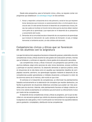 Desde esta perspectiva, para la formación cívica y ética, se requiere contar con
      programas que establezcan una estrategia integral en dos sentidos:


          1.	 Actuar y responder a situaciones de la vida personal y social en las que requieren
              tomar decisiones que involucran un posicionamiento ético o la formulación de jui-
              cios de valor. En este sentido favorecen el desarrollo de competencias cívicas y éti-
              cas, las cuales se movilizan en función de los retos que los alumnos deben resolver
              como parte de su aprendizaje y que repercuten en el desarrollo de su perspectiva
              y conocimiento del mundo.
          2.	 Demandar de la comunidad escolar el desarrollo de una experiencia de aprendizaje
              que involucre la intervención de cuatro ámbitos de formación: el aula, el trabajo
              transversal, el ambiente escolar y la vida cotidiana del alumnado.



      Competencias cívicas y éticas que se favorecen
      en los alumnos con la asignatura
170
      Los ejes formativos de la asignatura favorecen el desarrollo gradual y sistemático de ocho
      competencias cívicas y éticas durante los seis grados de la educación primaria, mismas
      que se fortalecen y continúan en segundo y tercer grados de la educación secundaria.
          Las competencias cívicas y éticas involucran una perspectiva que permite a los
      alumnos deliberar, elegir entre opciones de valor, tomar decisiones, encarar conflictos
      y participar en asuntos colectivos. Su desarrollo demanda un ejercicio práctico, tanto
      en situaciones de la vida diaria como en aquellas que representan desafíos de com-
      plejidad creciente; asimismo, los aprendizajes logrados mediante el desarrollo de las
      competencias pueden generalizarse a múltiples situaciones y enriquecer la visión de
      los alumnos acerca de sí mismos y del mundo en que viven.
          Al centrarse en el desarrollo de competencias, se reformulan los planteamientos
      basados exclusivamente en la elaboración de conceptos que resultan abstractos y se
      facilita la generación de situaciones didácticas concretas que pueden ser más acce-
      sibles para los alumnos. Además, este planteamiento favorece el trabajo colectivo en
      torno a los valores al plantearlos en contextos que promueven su reforzamiento mutuo
      por medio de las competencias.
          El desarrollo de las competencias cívicas y éticas es progresivo, por lo que se des-
      criben en una secuencia gradual que orienta los alcances posibles en los programas de
      la asignatura de cada grado y nivel. A continuación se mencionan los supuestos básicos
      para la gradación, complejidad y distribución de las competencias.
 