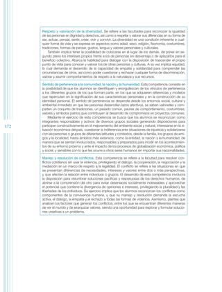 Respeto y valoración de la diversidad. Se refiere a las facultades para reconocer la igualdad
      de las personas en dignidad y derechos, así como a respetar y valorar sus diferencias en su forma de
      ser, actuar, pensar, sentir, creer, vivir y convivir. La diversidad es una condición inherente a cual-
      quier forma de vida y se expresa en aspectos como edad, sexo, religión, fisonomía, costumbres,
      tradiciones, formas de pensar, gustos, lengua y valores personales y culturales.
          También implica tener la posibilidad de colocarse en el lugar de los demás, de poner en se-
      gundo plano los intereses propios frente a los de personas en desventaja o de aplazarlos para el
      beneficio colectivo. Abarca la habilidad para dialogar con la disposición de trascender el propio
      punto de vista para conocer y valorar los de otras personas y culturas. A su vez implica equidad,
      lo cual demanda el desarrollo de la capacidad de empatía y solidaridad para comprender las
      circunstancias de otros, así como poder cuestionar y rechazar cualquier forma de discriminación,
      valorar y asumir comportamientos de respeto a la naturaleza y sus recursos.

      Sentido de pertenencia a la comunidad, la nación y la humanidad. Esta competencia consiste en
      la posibilidad de que los alumnos se identifiquen y enorgullezcan de los vínculos de pertenencia
      a los diferentes grupos de los que forman parte, en los que se adquieren referencias y modelos
      que repercuten en la significación de sus características personales y en la construcción de su
      identidad personal. El sentido de pertenencia se desarrolla desde los entornos social, cultural y
      ambiental inmediato en que las personas desarrollan lazos afectivos, se saben valoradas y com-
      parten un conjunto de tradiciones, un pasado común, pautas de comportamiento, costumbres,
      valores y símbolos patrios que contribuyen al desarrollo de compromisos en proyectos comunes.
          Mediante el ejercicio de esta competencia se busca que los alumnos se reconozcan como
      integrantes responsables y activos de diversos grupos sociales generando disposiciones para
172   participar constructivamente en el mejoramiento del ambiente social y natural, interesarse en la si-
      tuación económica del país, cuestionar la indiferencia ante situaciones de injusticia y solidarizarse
      con las personas o grupos de diferentes latitudes y contextos, desde la familia, los grupos de ami-
      gos y la localidad, hasta ámbitos más extensos, como la entidad, la nación y la humanidad, de
      manera que se sientan involucrados, responsables y preparados para incidir en los acontecimien-
      tos de su entorno próximo y ante el impacto de los procesos de globalización económica, política
      y social, y sensibles con lo que les ocurre a otros seres humanos sin importar sus nacionalidades.

      Manejo y resolución de conflictos. Esta competencia se refiere a la facultad para resolver con-
      flictos cotidianos sin usar la violencia, privilegiando el diálogo, la cooperación, la negociación y la
      mediación en un marco de respeto a la legalidad. El conflicto se refiere a las situaciones en que
      se presentan diferencias de necesidades, intereses y valores entre dos o más perspectivas,
      y que afectan la relación entre individuos o grupos. El desarrollo de esta competencia involucra
      la disposición para vislumbrar soluciones pacíficas y respetuosas de los derechos humanos, de
      abrirse a la comprensión del otro para evitar desenlaces socialmente indeseables y aprovechar
      el potencial que contiene la divergencia de opiniones e intereses, privilegiando la pluralidad y las
      libertades de los individuos. Su ejercicio implica que los alumnos reconozcan los conflictos como
      componentes de la convivencia humana, y que su manejo y resolución demanda la escucha
      activa, el diálogo, la empatía y el rechazo a todas las formas de violencia. Asimismo, plantea que
      analicen los factores que generan los conflictos, entre los que se encuentran diferentes maneras
      de ver el mundo y de jerarquizar valores, siendo una oportunidad para explorar y formular solucio-
      nes creativas a un problema.
 