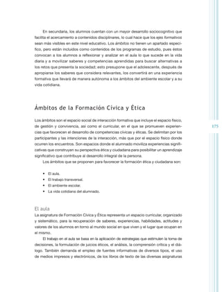 En secundaria, los alumnos cuentan con un mayor desarrollo sociocognitivo que
facilita el acercamiento a contenidos disciplinares, lo cual hace que los ejes formativos
sean más visibles en este nivel educativo. Los ámbitos no tienen un apartado especí-
fico, pero están incluidos como contenidos de los programas de estudio, pues éstos
convocan a los alumnos a reflexionar y analizar en el aula lo que sucede en la vida
diaria y a movilizar saberes y competencias aprendidas para buscar alternativas a
los retos que presenta la sociedad; esto presupone que el adolescente, después de
apropiarse los saberes que considera relevantes, los convertirá en una experiencia
formativa que llevará de manera autónoma a los ámbitos del ambiente escolar y a su
vida cotidiana.




Ámbitos de la Formación Cívica y Ética

Los ámbitos son el espacio social de interacción formativa que incluye el espacio físico,
de gestión y convivencia, así como el curricular, en el que se promueven experien-            175
cias que favorecen el desarrollo de competencias cívicas y éticas. Se delimitan por los
participantes y las intenciones de la interacción, más que por el espacio físico donde
ocurren los encuentros. Son espacios donde el alumnado moviliza experiencias signifi-
cativas que construyen su perspectiva ética y ciudadana para posibilitar un aprendizaje
significativo que contribuye al desarrollo integral de la persona.
     Los ámbitos que se proponen para favorecer la formación ética y ciudadana son:


     •	 El aula.
     •	 El trabajo transversal.
     •	 El ambiente escolar.
     •	 La vida cotidiana del alumnado.



El aula
La asignatura de Formación Cívica y Ética representa un espacio curricular, organizado
y sistemático, para la recuperación de saberes, experiencias, habilidades, actitudes y
valores de los alumnos en torno al mundo social en que viven y el lugar que ocupan en
el mismo.
     El trabajo en el aula se basa en la aplicación de estrategias que estimulen la toma de
decisiones, la formulación de juicios éticos, el análisis, la comprensión crítica y el diá-
logo. También demanda el empleo de fuentes informativas de diversos tipos, el uso
de medios impresos y electrónicos, de los libros de texto de las diversas asignaturas
 