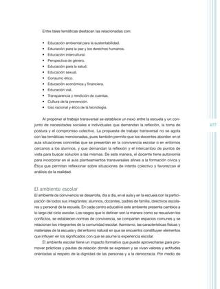 Entre tales temáticas destacan las relacionadas con:


     •	 Educación ambiental para la sustentabilidad.
     •	 Educación para la paz y los derechos humanos.
     •	 Educación intercultural.
     •	 Perspectiva de género.
     •	 Educación para la salud.
     •	 Educación sexual.
     •	 Consumo ético.
     •	 Educación económica y financiera.
     •	 Educación vial.
     •	 Transparencia y rendición de cuentas.
     •	 Cultura de la prevención.
     •	 Uso racional y ético de la tecnología.


     Al proponer el trabajo transversal se establece un nexo entre la escuela y un con-
junto de necesidades sociales e individuales que demandan la reflexión, la toma de                177
postura y el compromiso colectivo. La propuesta de trabajo transversal no se agota
con las temáticas mencionadas, pues también permite que los docentes aborden en el
aula situaciones concretas que se presentan en la convivencia escolar o en entornos
cercanos a los alumnos, y que demandan la reflexión y el intercambio de puntos de
vista para buscar solución a las mismas. De esta manera, el docente tiene autonomía
para incorporar en el aula planteamientos transversales afines a la formación cívica y
Ética que permitan reflexionar sobre situaciones de interés colectivo y favorezcan el
análisis de la realidad.



El ambiente escolar
El ambiente de convivencia se desarrolla, día a día, en el aula y en la escuela con la partici-
pación de todos sus integrantes: alumnos, docentes, padres de familia, directivos escola-
res y personal de la escuela. En cada centro educativo este ambiente presenta cambios a
lo largo del ciclo escolar. Los rasgos que lo definen son la manera como se resuelven los
conflictos, se establecen normas de convivencia, se comparten espacios comunes y se
relacionan los integrantes de la comunidad escolar. Asimismo, las características físicas y
materiales de la escuela y del entorno natural en que se encuentra constituyen elementos
que influyen en los significados con que se asume la experiencia escolar.
     El ambiente escolar tiene un impacto formativo que puede aprovecharse para pro-
mover prácticas y pautas de relación donde se expresen y se vivan valores y actitudes
orientadas al respeto de la dignidad de las personas y a la democracia. Por medio de
 