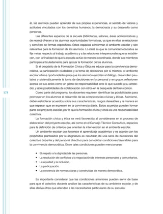 él, los alumnos pueden aprender de sus propias experiencias, el sentido de valores y
      actitudes vinculados con los derechos humanos, la democracia y su desarrollo como
      personas.
           Los diferentes espacios de la escuela (bibliotecas, salones, áreas administrativas y
      de recreo) ofrecen a los alumnos oportunidades formativas, ya que en ellos se relacionan
      y conviven de formas específicas. Estos espacios conforman el ambiente escolar y son
      relevantes para la formación de los alumnos. Lo ideal es que la comunidad educativa se
      fije metas respecto al trabajo académico y a las relaciones interpersonales que se estable-
      cen, con la finalidad de que la escuela actúe de manera coordinada, donde sus miembros
      participen articuladamente para apoyar la formación de los alumnos.
           Si el propósito de la Formación Cívica y Ética es educar para la convivencia demo-
      crática, la participación ciudadana y la toma de decisiones por sí mismos, el ambiente
      escolar ofrece oportunidades para que los alumnos ejerciten el diálogo, desarrollen pau-
      latina y sistemáticamente la toma de decisiones en lo personal y en grupo, reflexionen
      acerca de sus actos como un gesto de responsabilidad ante lo que sucede a su alrede-
      dor, y abre posibilidades de colaboración con otros en la búsqueda del bien común.
178        Como parte del programa, los docentes requieren identificar las posibilidades para
      promover en los alumnos el desarrollo de las competencias cívicas y éticas. Asimismo,
      deben establecer acuerdos sobre sus características, rasgos deseables y la manera en
      que esperan que se expresen en la convivencia diaria. Estos acuerdos pueden formar
      parte del proyecto escolar, por lo que la formación cívica y ética es una responsabilidad
      colectiva.
           La formación cívica y ética se verá favorecida al considerarse en el proceso de
      elaboración del proyecto escolar, así como en el Consejo Técnico Consultivo, espacios
      para la definición de criterios que orienten la intervención en el ambiente escolar.
           Un ambiente escolar que favorece el aprendizaje académico y es acorde con los
      propósitos planteados por la asignatura es resultado de una serie de decisiones del
      colectivo docente y del personal directivo para consolidar condiciones favorables para
      la convivencia democrática. Entre tales condiciones pueden mencionarse:


           •	 El respeto a la dignidad de las personas.
           •	 La resolución de conflictos y la negociación de intereses personales y comunitarios.
           •	 La equidad y la inclusión.
           •	 La participación.
           •	 La existencia de normas claras y construidas de manera democrática.


           Es importante considerar que las condiciones anteriores pueden servir de base
      para que el colectivo docente analice las características de su ambiente escolar, y de
      ellas derive otras que atiendan a las necesidades particulares de su escuela.
 