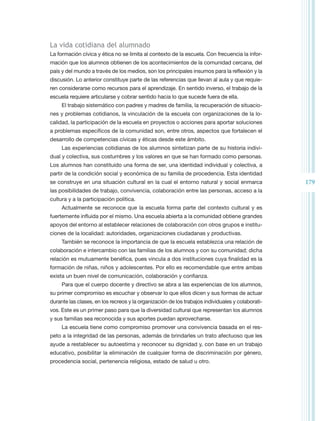 La vida cotidiana del alumnado
La formación cívica y ética no se limita al contexto de la escuela. Con frecuencia la infor-
mación que los alumnos obtienen de los acontecimientos de la comunidad cercana, del
país y del mundo a través de los medios, son los principales insumos para la reflexión y la
discusión. Lo anterior constituye parte de las referencias que llevan al aula y que requie-
ren considerarse como recursos para el aprendizaje. En sentido inverso, el trabajo de la
escuela requiere articularse y cobrar sentido hacia lo que sucede fuera de ella.
     El trabajo sistemático con padres y madres de familia, la recuperación de situacio-
nes y problemas cotidianos, la vinculación de la escuela con organizaciones de la lo-
calidad, la participación de la escuela en proyectos o acciones para aportar soluciones
a problemas específicos de la comunidad son, entre otros, aspectos que fortalecen el
desarrollo de competencias cívicas y éticas desde este ámbito.
     Las experiencias cotidianas de los alumnos sintetizan parte de su historia indivi-
dual y colectiva, sus costumbres y los valores en que se han formado como personas.
Los alumnos han constituido una forma de ser, una identidad individual y colectiva, a
partir de la condición social y económica de su familia de procedencia. Esta identidad
se construye en una situación cultural en la cual el entorno natural y social enmarca             179
las posibilidades de trabajo, convivencia, colaboración entre las personas, acceso a la
cultura y a la participación política.
     Actualmente se reconoce que la escuela forma parte del contexto cultural y es
fuertemente influida por el mismo. Una escuela abierta a la comunidad obtiene grandes
apoyos del entorno al establecer relaciones de colaboración con otros grupos e institu-
ciones de la localidad: autoridades, organizaciones ciudadanas y productivas.
     También se reconoce la importancia de que la escuela establezca una relación de
colaboración e intercambio con las familias de los alumnos y con su comunidad; dicha
relación es mutuamente benéfica, pues vincula a dos instituciones cuya finalidad es la
formación de niñas, niños y adolescentes. Por ello es recomendable que entre ambas
exista un buen nivel de comunicación, colaboración y confianza.
     Para que el cuerpo docente y directivo se abra a las experiencias de los alumnos,
su primer compromiso es escuchar y observar lo que ellos dicen y sus formas de actuar
durante las clases, en los recreos y la organización de los trabajos individuales y colaborati-
vos. Este es un primer paso para que la diversidad cultural que representan los alumnos
y sus familias sea reconocida y sus aportes puedan aprovecharse.
     La escuela tiene como compromiso promover una convivencia basada en el res-
peto a la integridad de las personas, además de brindarles un trato afectuoso que les
ayude a restablecer su autoestima y reconocer su dignidad y, con base en un trabajo
educativo, posibilitar la eliminación de cualquier forma de discriminación por género,
procedencia social, pertenencia religiosa, estado de salud u otro.
 